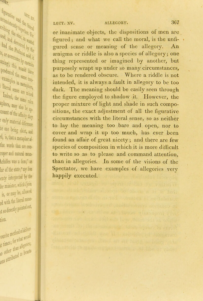 or inanimate objects, the dispositions of men are figured; and what we call the moral, is the unfi- - gured sense or meaning of the allegory. An ienigma or riddle is also a species of allegory; one thing represented or imagined by another, but purposely wrapt up under so many circumstances, as to be rendered obscure. Where a riddle is not intended, it is always a fault in allegory to be too dark. The meaning should be easily seen through the figure employed to shadow it. However, the proper mixture of light and shade in such compo- sitions, the exact adjustment of all the figurative circumstances with the literal sense, so as neither to lay the meaning too bare and open, nor to cover and wrap it up too much, has ever been found an affair of great nicety; and there are few species of composition in which it is more difficult to write so as to please and command attention, than in allegories. In some of the visions of the Spectator, we have examples of allegories very happily executed.