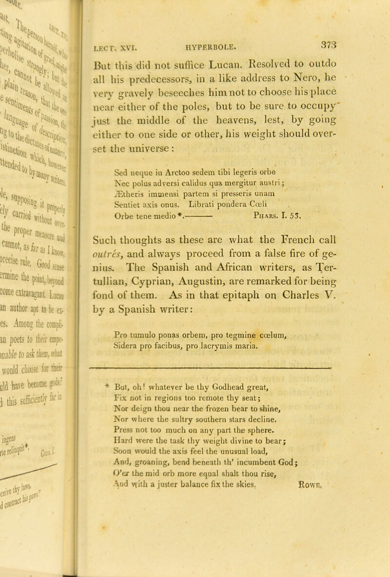 he'. e» St. N vs.*, tended tob 7 Writer- !le' suPPosiDffh i*58S Wec,serle. Good,,,; ermine 4e pnt.bmod some extravagant Lucaa M author apt to tie t» es. Among the coropli- in poets to their empe- mbktodthemMii would choose for tbeir a\d have become godi? i this sufficiently far io iogens rte rclinqait*- ^ d con LECr. XVI. HYPERBOLE. 373 But this did not suffice Lucan. Resolved to outdo all his predecessors, in a like address to Nero, he very gravely beseeches him not to choose his place near either of the poles, but to be sure to occupy just the middle of the heavens, lest, by going either to one side or other, his weight should over- set the universe: Sed neque in Arctoo sedem tibi legeris orbe Nec polus adversi calidus qua mergitur austri; iEtheris immensi partem si presseris unam Sentiet axis onus. Librati pondera Coeli Orbe tene medio*. Phars. I. 53. Such thoughts as these are what the French call outreSj and always proceed from a false fire of ge- nius. The Spanish and African writers, as Ter- tullian, Cyprian, Augustin, are remarked for being fond of them. As in that epitaph on Charles V. by a Spanish writer: Pro tumulo ponas orbem, pro tegmine ccelum, Sidera pro facibus, pro lacrymis maria. * But, oh! whatever be thy Godhead great, Fix not in regions too remote thy seat; Nor deign thou near the frozen bear to shine, Nor where the sultry southern stars decline. Press not too much on any part the sphere. Hard were the task thy weight divine to bear; Soon would the axis feel the unusual load, And, groaning, bend beneath th' incumbent God; O'er the mid orb more equal shall thou rise, And with a juster balance fix the skies. RowR.