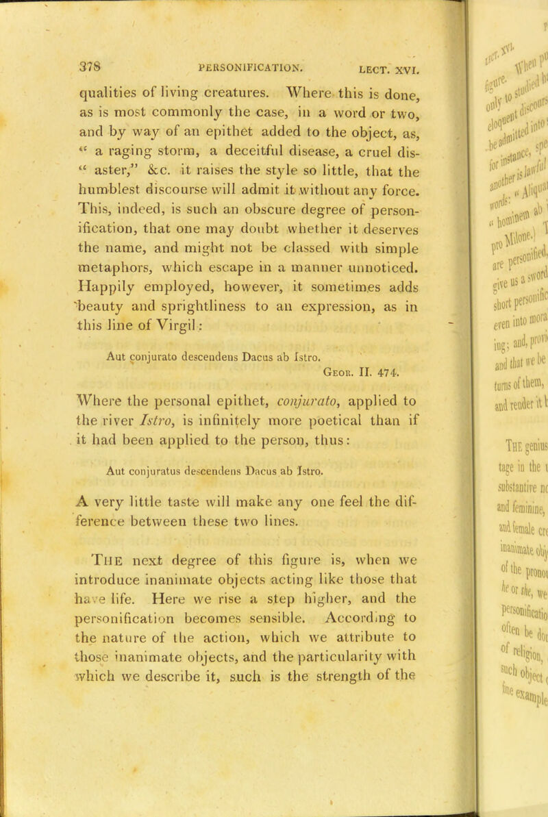 qualities of living creatures. Where this is done, as is most commonly the case, in a word or two, and by way of an epithet added to the object, as, <c a raging storm, a deceitful disease, a cruel dis- *f aster, &c. it raises the style so little, that the humblest discourse will admit it without anv force. This, indeed, is such an obscure degree of person- ification, that one may doubt whether it deserves the name, and might not be classed with simple metaphors, which escape in a manner unnoticed. Happily employed, however, it sometimes adds ^beauty and sprightliness to an expression, as in this line of Virgil : Aut conjurato descendens Dacus ab Istro. Geor. II. 474. Where the personal epithet, conjurato, applied to the river Istro, is infinitely more poetical than if it had been applied to the person, thus: Aut conjuratus descendens Dacus ab Istro. A very little taste will make any one feel the dif- ference between these two lines. TllE next degree of this figure is, when we introduce inanimate objects acting like those that have life. Here we rise a step higher, and the personification becomes sensible. According to the nature of the action, which we attribute to those inanimate objects, and the particularity with which we describe it, such is the strength of tin