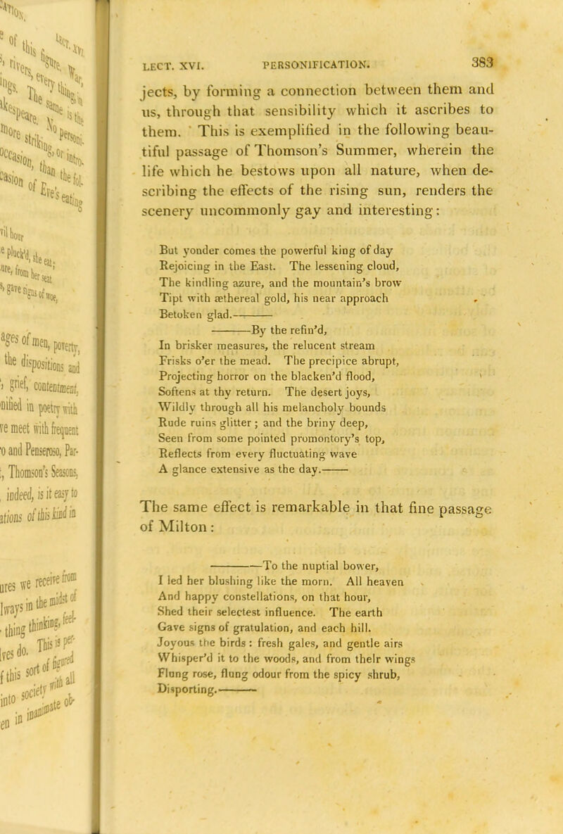 jects, by forming a connection between them and us, through that sensibility which it ascribes to them. This is exemplified in the following beau- tiful passage of Thomson's Summer, wherein the life which he bestows upon all nature, when de- scribing the effects of the rising sun, renders the scenery uncommonly gay and interesting: But yonder conies the powerful king of day Rejoicing in the East. The lessening cloud, The kindling azure, and the mountain's brow Tipt with asthereal gold, his near approach Betoken glad. By the refin'd, In brisker measures, the relucent stream Frisks o'er the mead. The precipice abrupt, Projecting horror on the blacken'd flood, Softens at thy return. The desert joys, Wildly through all his melancholy bounds Rude ruins glitter ; and the briny deep, Seen from some pointed promontory's top, Reflects from every fluctuating wave A glance extensive as the day. The same effect is remarkable in that fine passage of Milton: To the nuptial bovver, I led her blushing like the morn. All heaven And happy constellations, on that hour, Shed their selectest influence. The earth Gave signs of gratulation, and each hill. Joyous the birds : fresh gales, and gentle airs Whisper'd it to the woods, and from their wings Flung rose, flung odour from the spicy shrub, Disporting. «*