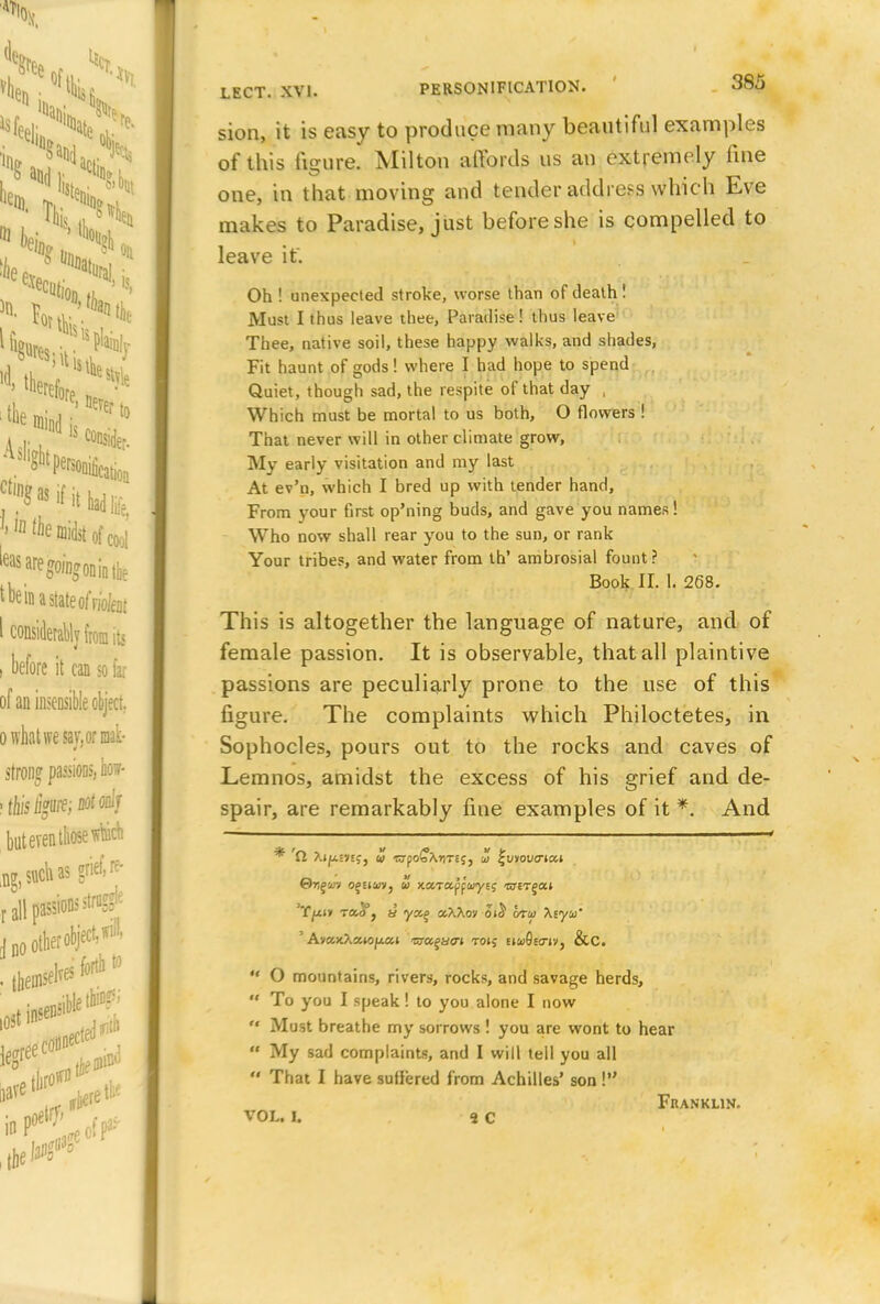 sion, it is easy to produce many beautiful examples of this figure. Milton aftbrds us an extremely fine one, in that moving and tender address which Eve makes to Paradise, just before she is compelled to leave it. Oh ! unexpected stroke, worse than of death ! Must I thus leave thee, Paradise ! thus leave Thee, native soil, these happy walks, and shades, Fit haunt of gods! where I had hope to spend Quiet, though sad, the respite of that day , Which must be mortal to us both, O flowers ! That never will in other climate grow, My early visitation and my last At ev'n, which I bred up with tender hand, From your first op'ning buds, and gave you names! Who now shall rear you to the sun, or rank Your tribes, and water from th' ambrosial fount? Book II. I. 268. This is altogether the language of nature, and of female passion. It is observable, that all plaintive passions are peculiarly prone to the use of this figure. The complaints which Philoctetes, in Sophocles, pours out to the rocks and caves of Lemnos, amidst the excess of his grief and de- spair, are remarkably fine examples of it *. And * 'Cl Xi^ie»«j, w wpo£\riTES, ui ^viovcricci ©riJi'V ojsiav, u xaTapf'wyEj WETJOt* 'T/xi» toS1 , y ya,% ot,Xkm o»J bra \iyu' ' AvaxXaio/xat tyafacn toij eiwGeo-iv, &C. *' O mountains, rivers, rocks, and savage herds,  To you I speak ! to you alone I now  Must breathe my sorrows ! you are wont to hear  My sad complaints, and I will tell you all  That I have suffered from Achilles' son! Franklin. VOL. L 9 C