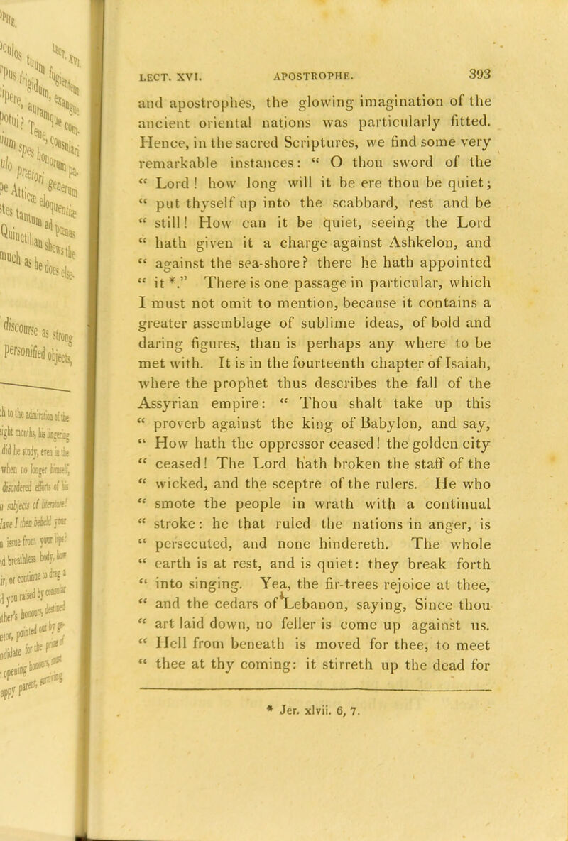 and apostrophes, the glowing imagination of the ancient oriental nations was particularly fitted. Hence, in the sacred Scriptures, we find some very remarkable instances:  O thou sword of the  Lord ! how long will it be ere thou be quiet;  put thyself up into the scabbard, rest and be  still! How can it be quiet, seeing the Lord  hath given it a charge against Ashkelon, and  against the sea-shore? there he hath appointed  it*. There is one passage in particular, which I must not omit to mention, because it contains a greater assemblage of sublime ideas, of bold and daring figures, than is perhaps any where to be met with. It is in the fourteenth chapter of Isaiah, where the prophet thus describes the fall of the Assyrian empire:  Thou shalt take up this  proverb against the king of Babylon, and say,  How hath the oppressor ceased! the golden city  ceased! The Lord liath broken the staif of the  wicked, and the sceptre of the rulers. He who <c smote the people in wrath with a continual  stroke: he that ruled the nations in anger, is  persecuted, and none hindereth. The whole  earth is at rest, and is quiet: they break forth  into singing. Yea, the fir-trees rejoice at thee,  and the cedars of*Lebanon, saying, Since thou <c art laid down, no feller is come up against us.  Hell from beneath is moved for thee, to meet  thee at thy coming: it stirreth up the dead for Jer. xlvii. 6, 7.