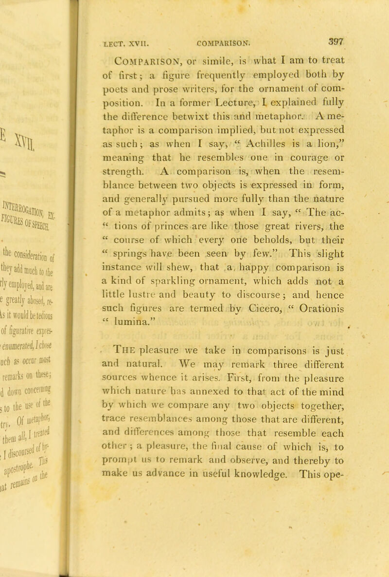 Comparison, or simile, is what I am to treat of first; a figure frequently employed both by poets and prose writers, for the ornament of com- position. In a former Lecture, I explained fully the difference betwixt this and metaphor. A me- taphor is a comparison implied, but not expressed as such; as when I say,  Achilles is a lion, meaning that he resembles one in courage or strength. A comparison is, when the resem- blance between two objects is expressed in form, and generally pursued more fully than the nature of a metaphor admits; as when I say, <c The ac- <c tions of princes are like those great rivers, the  course of which every one beholds, but their  springs have been seen by few. This slight instance will shew, that a, happy comparison is a kind of sparkling ornament, which adds not a little lustre and beauty to discourse; and hence such figures are termed by Cicero,  Orationis  lumina. The pleasure we take in comparisons is just and natural. We may remark three different sources whence it arises. First, from the pleasure which nature has annexed to that act of the mind by which we compare any two objects together, trace resemblances among those that are different, and differences among those that resemble each other ; a pleasure, the final cause of which is, to prompt us to remark and observe, and thereby to make us advance in useful knowledge. This ope-