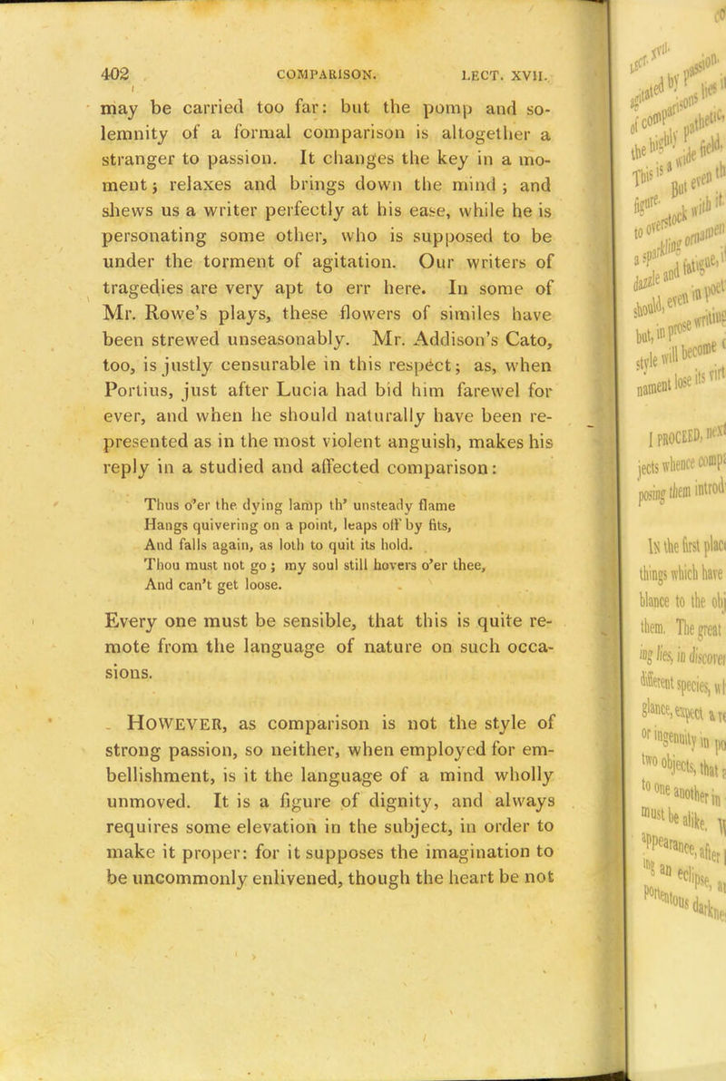 may be carried too far: but the pomp and so- lemnity of a formal comparison is altogether a stranger to passion. It changes the key in a mo- ment j relaxes and brings down the mind; and shews us a writer perfectly at his ease, while he is personating some other, who is supposed to be under the torment of agitation. Our writers of tragedies are very apt to err here. In some of Mr. Rowe's plays, these flowers of similes have been strewed unseasonably. Mr. Addison's Cato, too, is justly censurable in this respect; as, when Portius, just after Lucia had bid him farewel for ever, and when he should naturally have been re- presented as in the most violent anguish, makes his reply in a studied and affected comparison: Thus o'er the dying lamp th' unsteady flame Hangs quivering on a point, leaps of}'by fits, And falls again, as loth to quit its hold. Thou must not go; my soul still hovers o'er thee, And can't get loose. Every one must be sensible, that this is quite re- mote from the language of nature on such occa- sions. However, as comparison is not the style of strong passion, so neither, when employed for em- bellishment, is it the language of a mind wholly unmoved. It is a figure of dignity, and always requires some elevation in the subject, in order to make it proper: for it supposes the imagination to be uncommonly enlivened, though the heart be not