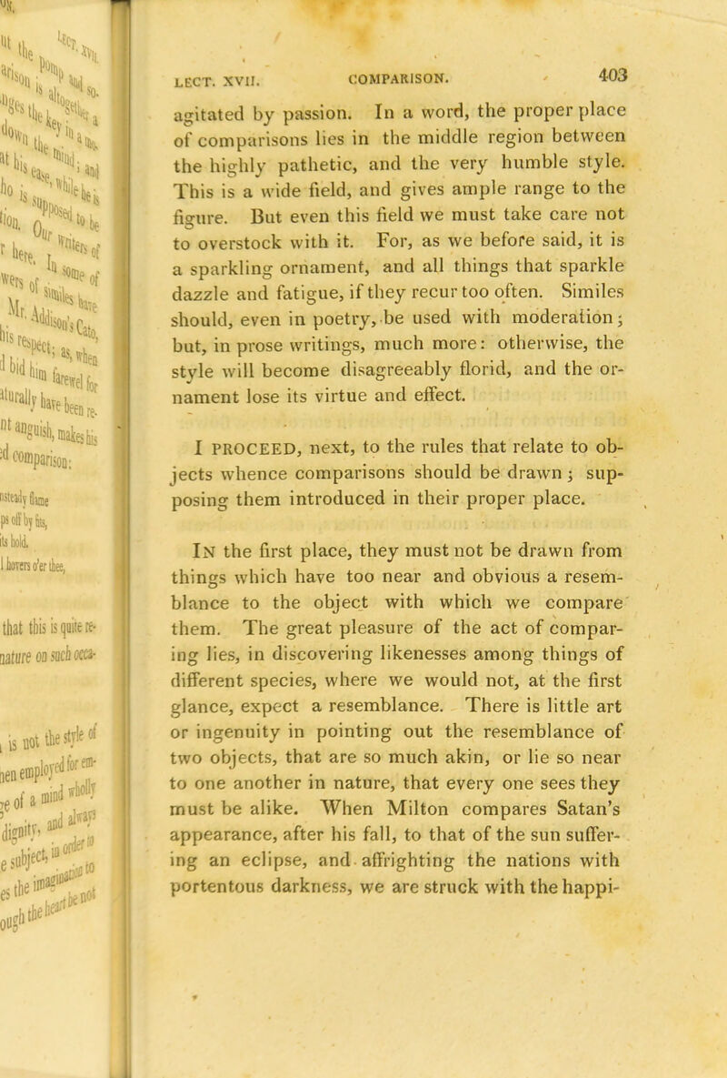 agitated by passion. In a word, the proper place of comparisons lies in the middle region between the highly pathetic, and the very humble style. This is a wide field, and gives ample range to the fio-ure. But even this field we must take care not to overstock with it. For, as we before said, it is a sparkling ornament, and all things that sparkle dazzle and fatigue, if they recur too often. Similes should, even in poetry, be used with moderation; but, in prose writings, much more: otherwise, the stvle will become disagreeably florid, and the or- nament lose its virtue and effect. I PROCEED, next, to the rules that relate to ob- jects whence comparisons should be drawn; sup- posing them introduced in their proper place. In the first place, they must not be drawn from things which have too near and obvious a resem- blance to the object with which we compare them. The great pleasure of the act of compar- ing lies, in discovering likenesses among things of different species, where we would not, at the first glance, expect a resemblance. There is little art or ingenuity in pointing out the resemblance of two objects, that are so much akin, or lie so near to one another in nature, that every one sees they must be alike. When Milton compares Satan's appearance, after his fall, to that of the sun suffer- ing an eclipse, and affrighting the nations with portentous darkness, we are struck with the happi-