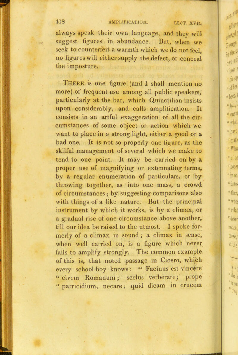 always speak their own language, and they will suggest figures in abundance. But, when we seek to counterfeit a warmth which we do not feel, no figures will either supply the defect, or conceal the imposture. THERE is one figure (and I shall mention no more) of frequent use among all public speakers, particularly at the bar, which Quinctilian insists upon considerably, and calls amplification. It consists in an artful exaggeration of all the cir- cumstances of some object or action which we want to place in a strong light, either a good or a bad one. It is not so properly one figure, as the skilful management of several which we make to tend to one point. It may be carried on by a proper use of magnifying or extenuating terms, by a regular enumeration of particulars, or by throwing together, as into one mass, a crowd of circumstances; by suggesting comparisons also with things of a like nature. But the principal instrument by which it works, is by a climax, or a gradual rise of one circumstance above another, till our idea be raised to the utmost. I spoke for- merly of a climax in sound; a climax in sense, when well carried on, is a figure which never fails to amplify strongly. The common example of this is, that noted passage in Cicero, which every school-boy knows:  Facinus est vincere  civem Romanum; scelus verberare; prope  parricidium, necare; quid dicam in crucem