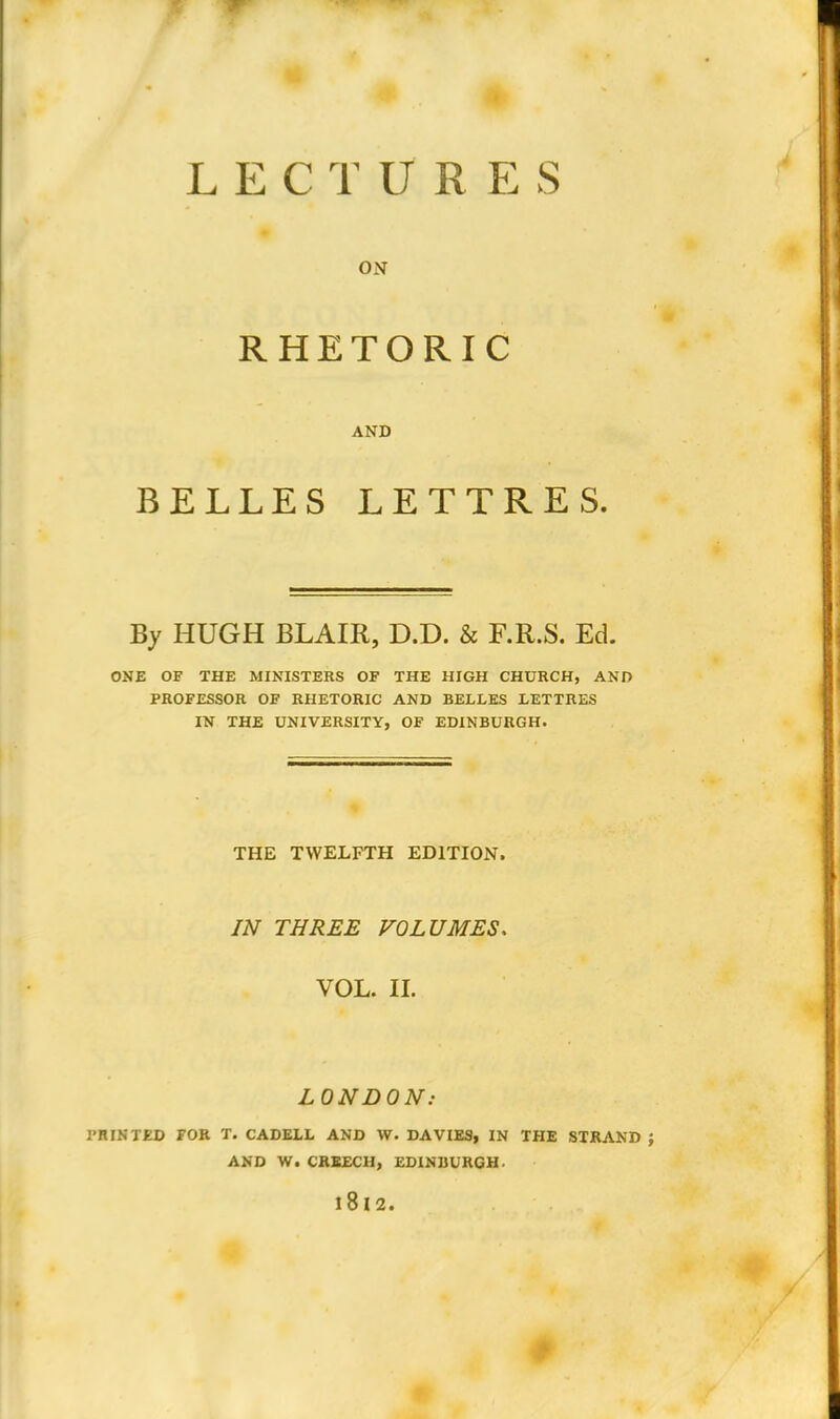 LECTURES ON RHETORIC AND BELLES LETTRES. By HUGH BLAIR, D.D. & F.R.S. Ed. ONE OF THE MINISTERS OP THE HIGH CHURCH, AND PROFESSOR OF RHETORIC AND BELLES LETTRES IN THE UNIVERSITY, OF EDINBURGH. THE TWELFTH EDITION. IN THREE VOLUMES. VOL. II. LONDON: I'HINTED FOR T. CADEXL AND W. DAVIES, IN THE STRAND AND W. CREECH, EDINBURGH.