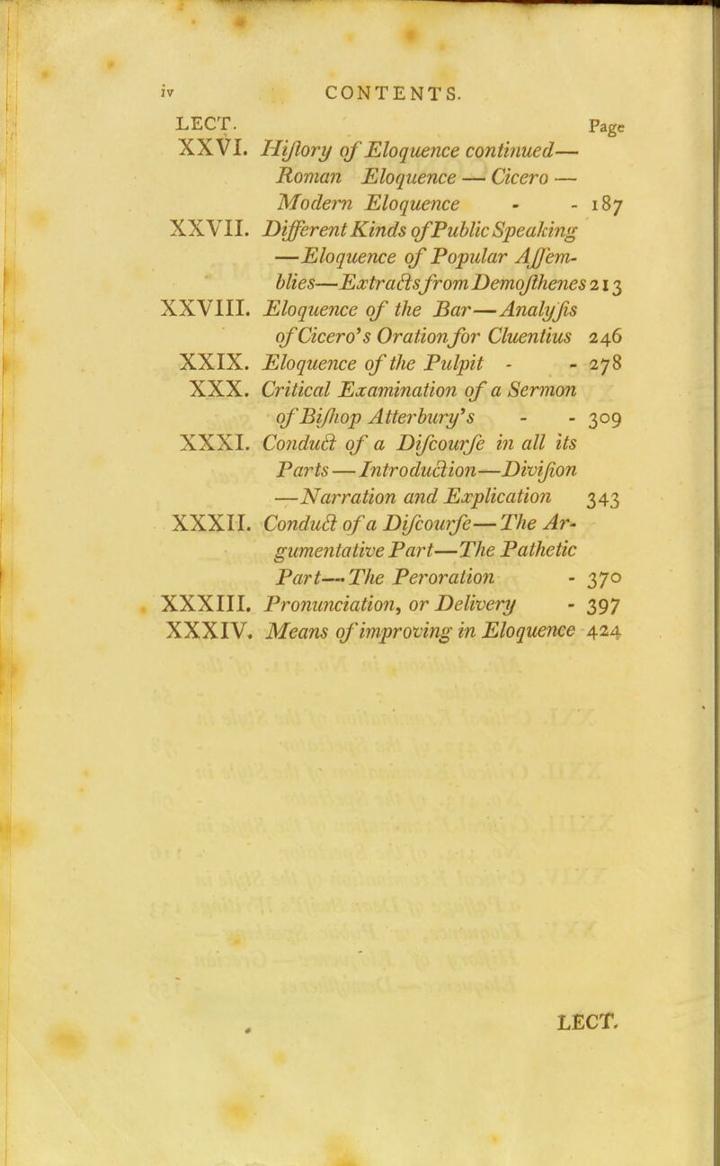 LECT. Page XXVI. Iliflory of Eloquence continued— Roman Eloquence — Cicero — Modern Eloquence - -187 XXVII. Different Kinds of Public Speaking —Eloquence of Popular AJJem- blies—Extraftsfrom Demojihenes 213 XXVIII. Eloquence of the Bar—Analyjis of Cicero's Orationfor Cluentius 246 XXIX. Eloquence of the Pulpit - - 278 XXX. Critical Examination of a Sermon ofBi/Jwp Atterbury's - - 309 XXXI. Condud. of a Difcourfe in all its Parts—Introduction—Divifon —Narration and Explication 343 XXXII. Condua of a Difcourfe—The Ar- ' gumenlative Part—The Pathetic Part—The Peroration - 370 XXXIII. Pronunciation, or Delivery - 397 XXXIV. Means of improving in Eloquence 424 * LECT.