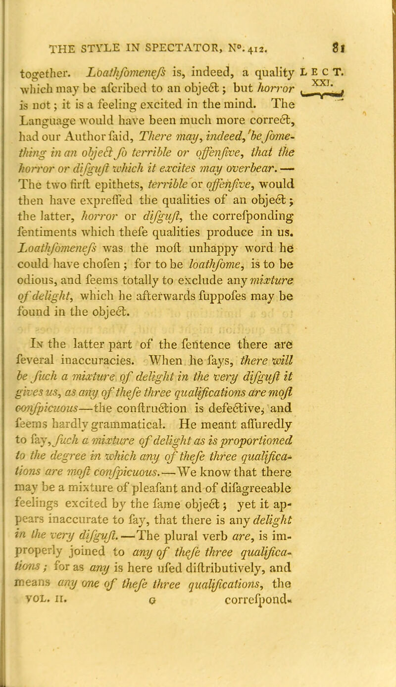 together. Loathfomcnefs is, indeed, a quality L E c T. which may be afcribed to an object; but horror u , is not; it is a feeling excited in the mind. The Language would have been much more correct, had our Author faid, There may, indeed/befome- thing in an objeclJb terrible or qffenfive, that the horror or difgujl tvhich it excites may overbear. — The two firft epithets, terrible or qffenfive, would then have expreffed the qualities of an objecl;; the latter, horror or difgujl, the correfponding fentiments which thefe qualities produce in us. Loathfomenefs was the moll unhappy word he could have chofen ; for to be loathfome, is to be odious, and feems totally to exclude any mixture of delight, which he afterwards fuppofes may be found in the objecl;. In the latter part of the feritence there are1 feveral inaccuracies. When he fays, there'will be fuch a mixture of delight in the very difgujl it gives us, as any of thefe three qualifications are mojl oonfpicuous—the conftruetion is defectivej and. feems hardly grammatical. He meant affuredly to fay, fuch a mixture of delight as is proportioned to the degree in which any of thefe three qualifica- tions are mojl confpicuous.—We know that there may be a mixture of pleafant and of difagreeable feelings excited by the fame objecl;; yet it ap- pears inaccurate to fay, that there is any delight in the very difgufl. —The plural verb are, is im- properly joined to any of thefe three qualifica- tions ; for as any is here ufed diftributively, and means any one of tfiefe three qualifications, the vol. n. q correfponcU