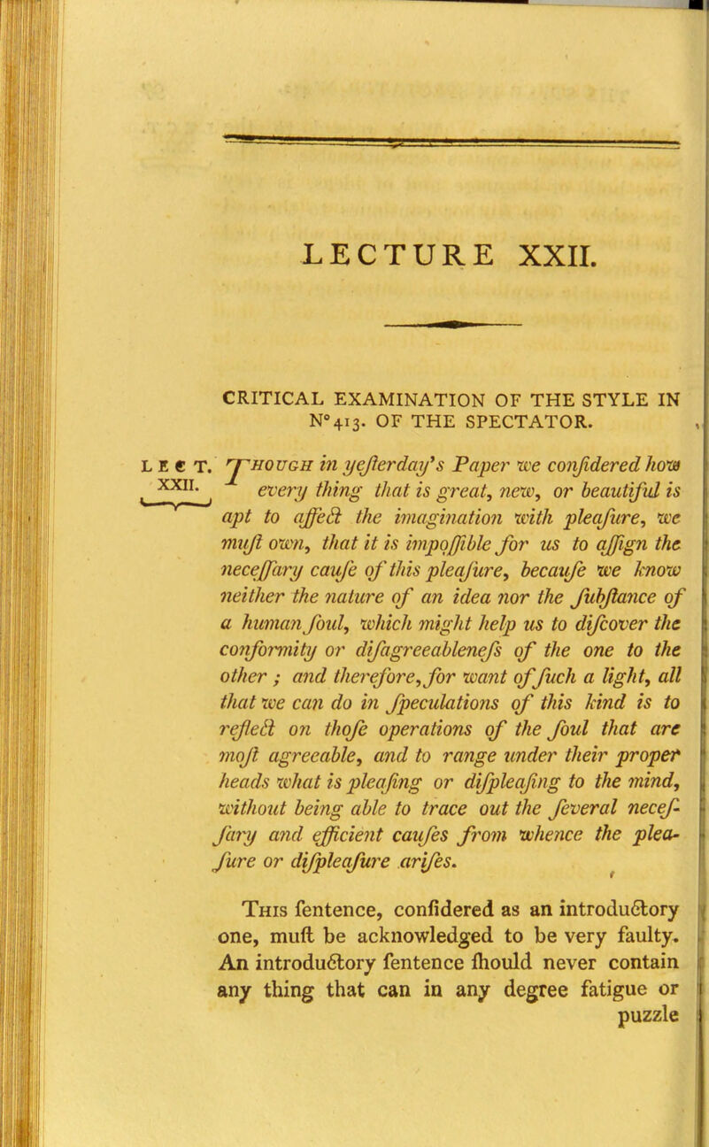 LECTURE XXII. CRITICAL EXAMINATION OF THE STYLE IN N04i3. OF THE SPECTATOR. L E € T. ^hough in yefterday's Taper we conjidered how *. *_' wery thing that is great, new, or beautiful is apt to affed: the imagination with pleqfnre, we muji own, that it is impojjible for us to qjfign the neceffary caxife of 'this pleqjure, becaufe we know neither the nature of an idea nor the fubftance of a human fold, which might help us to difcover the conformity or difagreeablenefs of the one to the other ; and therefore, for want offuch a light, all that we can do in fpeculations of this kind is to refletl on thofe operations of the foul that are moft agreeable, and to range under their proper heads what is pleafing or difpleafing to the mind, without being able to trace out the feveral necef- fary and efficient caufes from whence the plea- fure or difpleafure arifes. This fentence, confidered as an introdu6lory one, muft be acknowledged to be very faulty. An introductory fentence fhould never contain any thing that can in any degree fatigue or puzzle