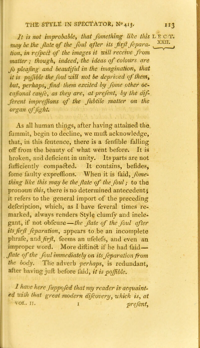 It is not improbable, that Jbme thing like this LECT. may be tJie Jlate of the foul after its firfi fepara- , XX^L , Hon, in refpeci of the images it will receive from matter ; though, indeed, the ideas of colours are fo pleafng and beautiful in the imagination, that it is pojjible the foul will not be deprived of ihem9 but, perhaps, find them excited by fome other oc- cafonal caufe, as they are, at prefent, by the dif- ferent imprejjions of the fubtile matter on the organ offighL As all human things, after having attained the fummit, begin to decline, we rauft acknowledge, that, in this fentence, there is a fenfible falling off from the beauty of what went before. It is broken, and deficient in unity. Its parts are not fufficiently compacted. It contains, befides, fome faulty expreffions. When it is faid, fome- thing like this may be the fate of the foul; to the pronoun this, there is no determined antecedent; it refers to the general import of the preceding defcription, which, as I have feveral times re- marked, always renders Style clumfy and inele- gant, if not obfeure — the fate of the foul after itsfirjl feparation, appears to be an incomplete phrafe, andfirfi, feems an ufelefs, and even an improper word. More diftin6l if he had faid— fate of the foul immediately on its feparation fi^om the body. The adverb perhaps, is redundant, after having juft before faid, it is pojjible. 1 have herefuppofed that my reader is acquaint- ed with that great modern difcovery, which is, at