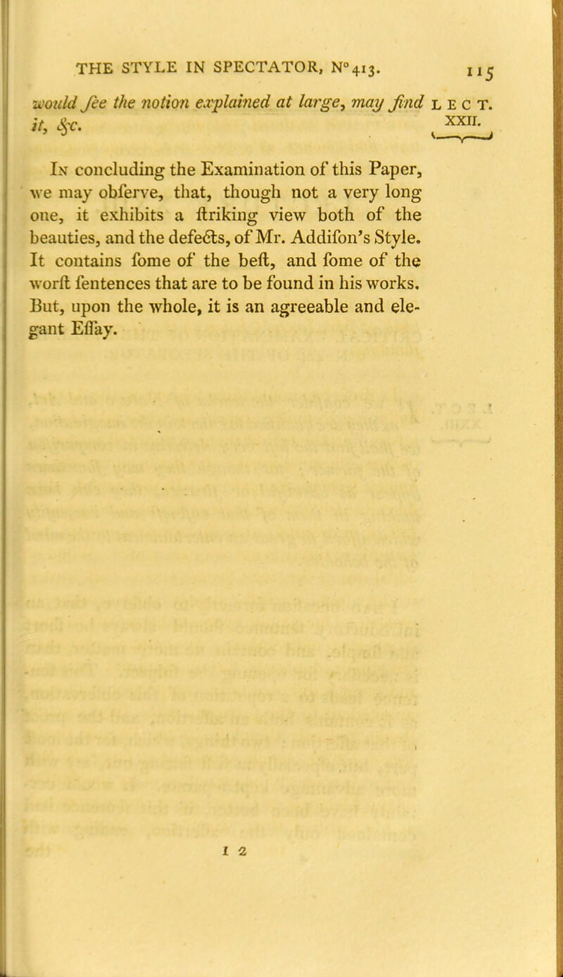 -would fee the notion explained at large, may find lect. In concluding the Examination of this Paper, we may obferve, that, though not a very long one, it exhibits a Unking view both of the beauties, and the defects, of Mr. Addifon's Style. It contains fome of the beft, and fome of the worft fentences that are to be found in his works. But, upon the whole, it is an agreeable and ele- gant Effay. it, S)C. XXII.