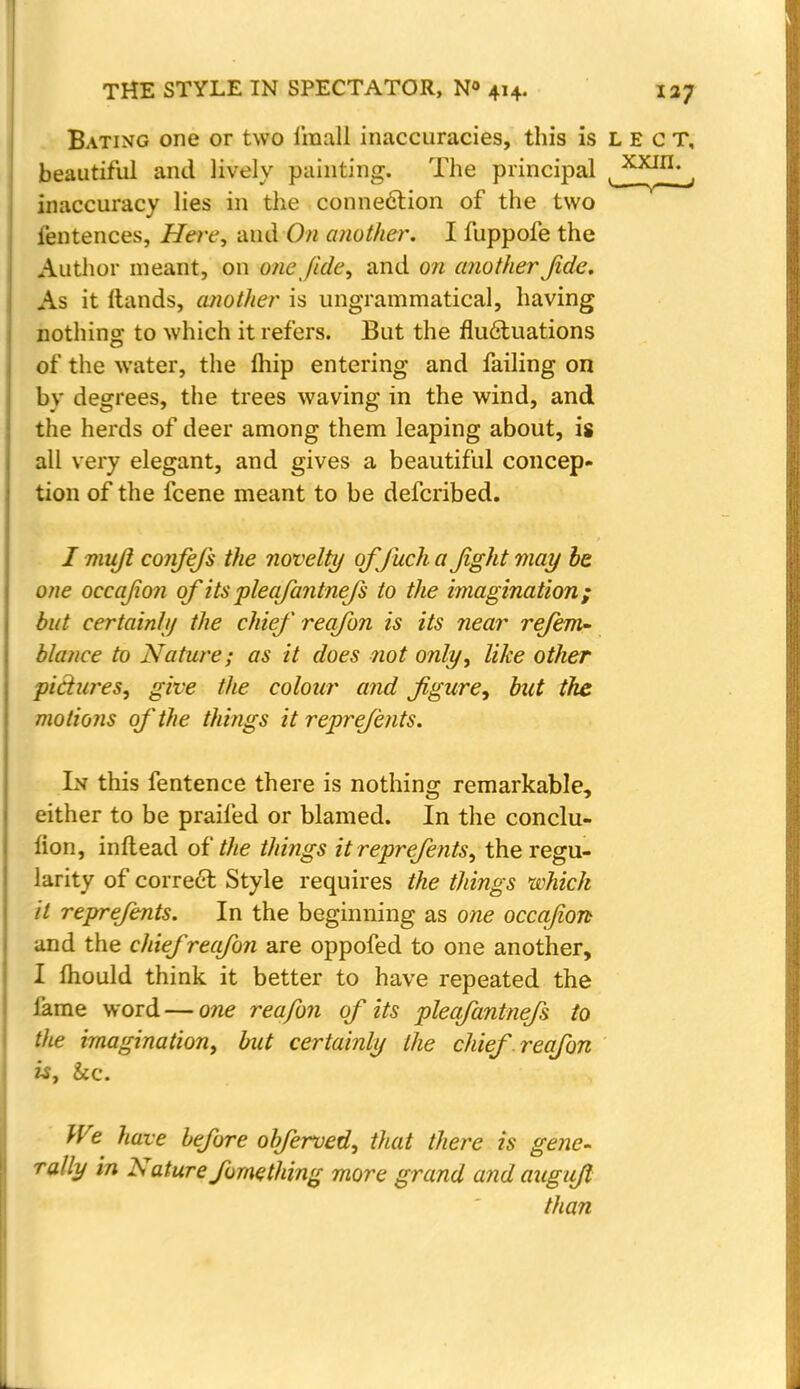 Bating one or two i'mall inaccuracies, this is L E c T, beautiful and lively painting. The principal inaccuracy lies in the connection of the two i'entences, Here, and On another. I fuppofe the Author meant, on one fide', and on another Jide. As it ftands, another is ungrammatical, having nothing to which it refers. But the fluctuations of the water, the fhip entering and failing on bv degrees, the trees waving in the wind, and the herds of deer among them leaping about, is all very elegant, and gives a beautiful concep- tion of the fcene meant to be defcribed. / mujl cojifefs the novelty qffuch a Jight may be one occaJio7i of its pleafantnefs to the imagination; but certainly the chief reafon is its near refem~ blance to Nature; as it does not only, like other pictures, give the colour and figure, but the motions of the things it reprefents. In this fentence there is nothing remarkable, either to be praifed or blamed. In the conclu- fion, inflead of the things it reprefents, the regu- larity of correct Style requires the things which it reprefents. In the beginning as one occqjion and the chief reafon are oppofed to one another, I mould think it better to have repeated the lame word — one reafon of its pleafantnefs to the imagination, but certainly the chief reafon is, &c. We have before obferved, that there is gene- rally in Nature fomething more grand and auguft than