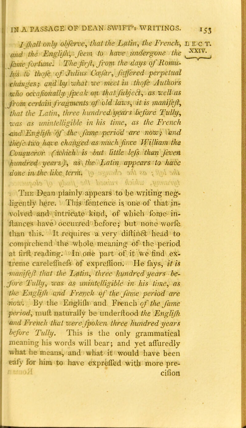 / /hall on!// olfervc, that the Latin, the French, lec T. and the Englijh, J'eem to have undergone the ( XXTV , Jam-fortune. The firjl, from the days of Romu- ^~ Irs to thole of Julius Ccefar, faftered perpetual changes;- andbyixoJiatwe meet in thofe Authors who occafionally fpeak on that filled, as well as from certain fragments of old laws, it is manifejl, that the Latin, three hundred>'years before Tully, tvas as unintelligible in his time, as the French •and Ena!i/h of the fame period1 are now,r (and thai' iwo have changed as much fi'nee William the Conqueror (which is <ku& little lefs than feven hundred years), as\ the- Latin appears to have done in.the-.like term, , •. The Dean plainly appears to be writing neg- ligently here. This Tentence is, one of that in- volved and intricate kind, of which fome in- stances have I occurred before; but none worfe than this. It requires a very diftinct head to comprehend the whole meaning of the period at firft reading. In one part of it We find ex- treme carelefihefs of expreffion. He fays, it is ■manifejl that the Latin, three hundred years be- fore Tidly, was as unintelligible in his time, as the Englifh and French of the fame period are ■now. By the Engliih and French of the fame period, muft naturally be underftood the Englijh and French that were fpoken three hundred years before Tully. This is the only grammatical meaning his words will bear; and yet affuredly what he means, and what it would have been eafy for him to have expreffed with more pre- cifion