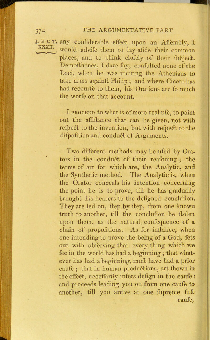 t E c T. any confiderable effect upon an Affembly, I t^Xf11L' would advife them to lay afide their common places, and to think clofely of their fubject. Demofthenes, I dare fay, confulted none of the Loci, when he was inciting the Athenians to take arms againft Philip ; and where Cicero has had recourfe to them, his Orations are fo much the worfe on that account. I proceed to what is of more real ufe, to point out the affiftance that can be given, not with refpect to the invention, but with refpect to the difpofition and conduct of Arguments. Two different methods may be ufed by Ora- tors in the conduct of their reafoning ; the terms of art for which are, the Analytic, and the Synthetic method. The Analytic is, when the Orator conceals his intention concerning the point he is to prove, till he has gradually brought his hearers to the defigned conclufion. They are led on, Hep by flep, from one known truth to another, till the conclufion be ftolen upon them, as the natural confequence of a chain of propofitions. As for inftance, when one intending to prove the being of a God, fets out with obferving that every thing which we fee in the world has had a beginning; that what- ever has had a beginning, muft have had a prior caufe ; that in human productions, art mown in the effect, necefTarily infers defign in the caufe : and proceeds leading you on from one caufe to another, till you arrive at one fupreme firft caufe.