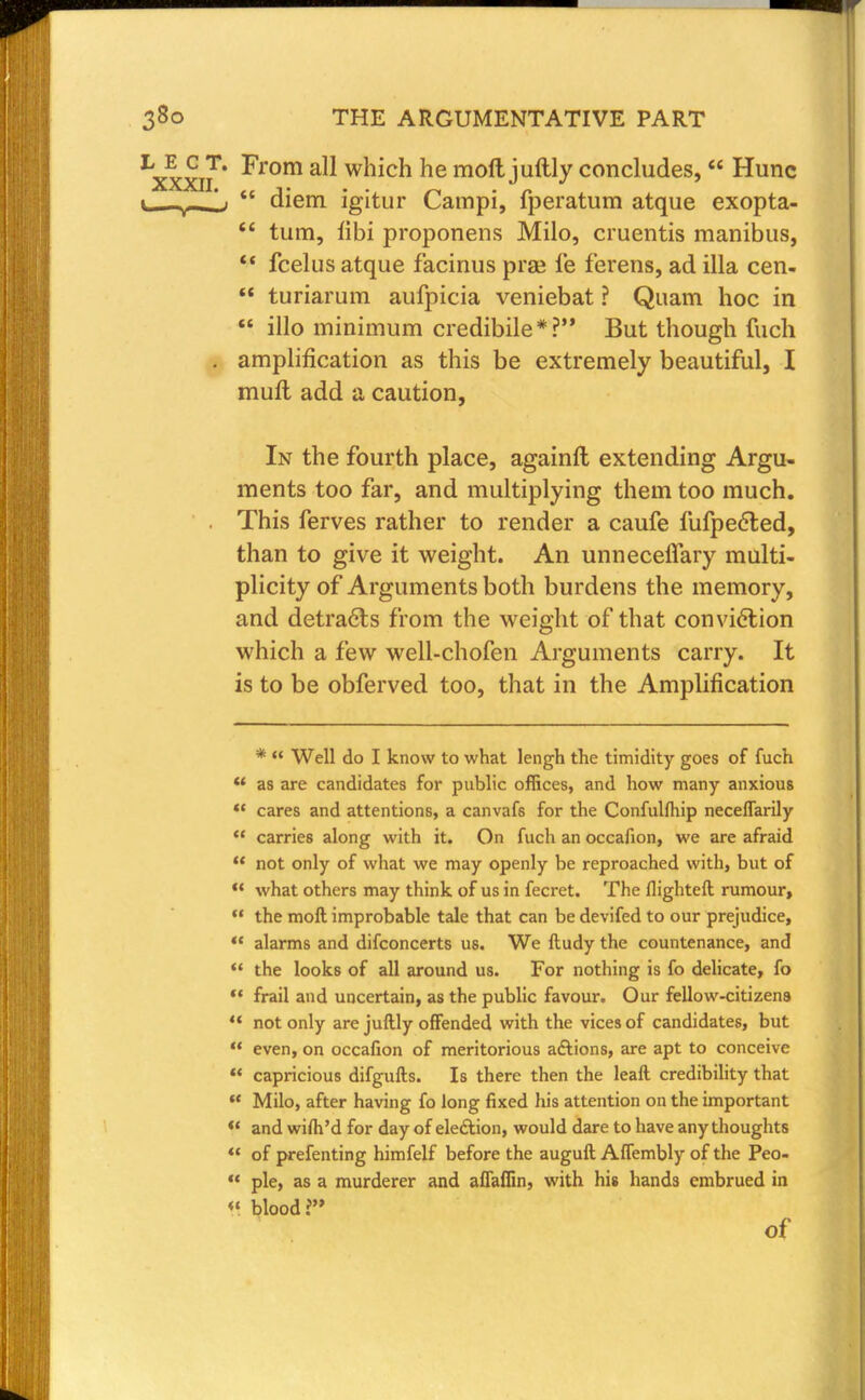 ^xxn' ^rom a^ which he molt juftly concludes,  Hunc \ t  diem igitur Campi, fperatum atque exopta-  turn, h'bi proponens Milo, cruentis manibus,  fcelus atque facinus prge fe ferens, ad ilia cen-  turiarum aufpicia veniebat ? Quam hoc in  illo minimum credibile*? But though fuch . amplification as this be extremely beautiful, I muft add a caution, In the fourth place, againft extending Argu- ments too far, and multiplying them too much. This ferves rather to render a caufe fufpeeted, than to give it weight. An unneceflary multi- plicity of Arguments both burdens the memory, and detracts from the weight of that conviction which a few well-chofen Arguments carry. It is to be obferved too, that in the Amplification *  Well do I know to what lengh the timidity goes of fuch  as are candidates for public offices, and how many anxious  cares and attentions, a canvafs for the Confulfliip neceffarily  carries along with it. On fuch an occafion, we are afraid ** not only of what we may openly be reproached with, but of ** what others may think of us in fecret. The llighteft rumour,  the moft improbable tale that can be devifed to our prejudice,  alarms and difconcerts us. We ftudy the countenance, and  the looks of all around us. For nothing is fo delicate, fo '* frail and uncertain, as the public favour. Our fellow-citizens  not only are juftly offended with the vices of candidates, but  even, on occafion of meritorious actions, are apt to conceive « capricious difgufts. Is there then the leaft credibility that  Milo, after having fo long fixed his attention on the important !' and wifti'd for day of election, would dare to have any thoughts  of prefenting himfelf before the auguft Affembly of the Peo-  pie, as a murderer and affaffin, with his hands embrued in « blood? of