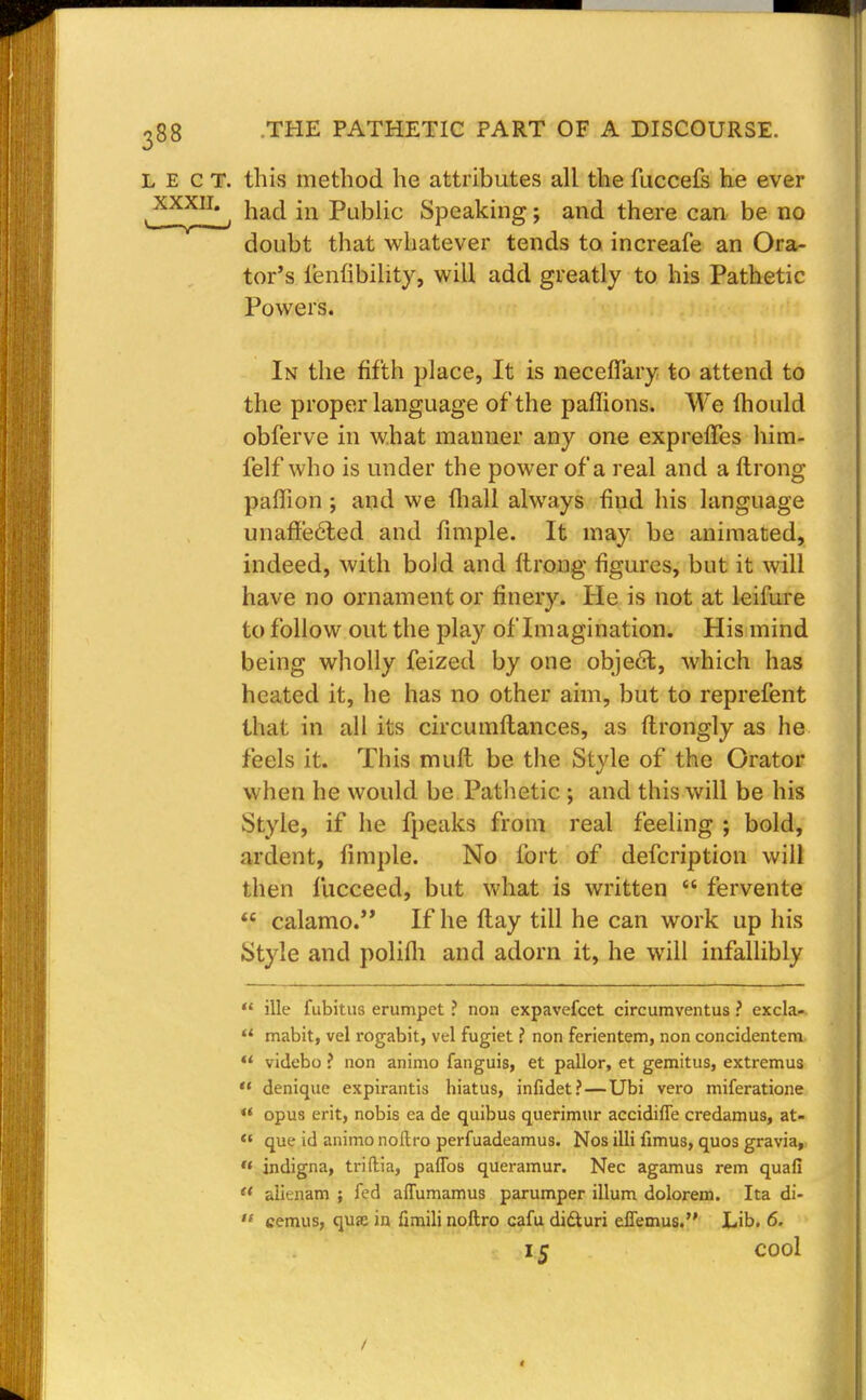 L E c T. this method he attributes all the fuccefs he ever ,XXXII1, naa* in Public Speaking; and there can be no doubt that whatever tends to increafe an Ora- tor's ienfibility, will add greatly to his Pathetic Powers. In the fifth place, It is neceflary to attend to the proper language of the paffions. We mould obferve in what manner any one exprefTes him- felf who is under the power of a real and a ftrong paffion; and we mall always find his language unaffected and fimple. It may be animated, indeed, with bold and ftrong figures, but it will have no ornament or finery. He is not at leifure to follow out the play of Imagination. His mind being wholly feized by one obje£t, which has heated it, he has no other aim, but to reprefent that in all its circumftances, as ftrongly as he feels it. This muft be the Style of the Orator when he would be Pathetic ; and this will be his Style, if he fpeaks from real feeling ; bold, ardent, fimple. No fort of defcription will then lucceed, but what is written  fervente  calamo. If he flay till he can work up his Style and polifli and adorn it, he will infallibly  ille fubitus erumpet ? non expavefect circumventus ? excla-  mabit, vel rogabit, vel fugiet t non ferientem, non concidentem  videbo ? non animo fanguis, et pallor, et gemitus, extremus '* denique expirantis hiatus, infidet? — Ubi vero miferatione «' opus erit, nobis ea de quibus querimur accidifle credamus, at-  que id animo noltro perfuadeamus. Nos illi fimus, quos gravia, « indigna, triftia, patios queramur. Nec agamus rem quafi  alitnam ; fed affumamus parumper ilium dolorem. Ita di-  cemus, quse in fimili noftro cafu didluri effemus. Lib. 6. 15 cool <