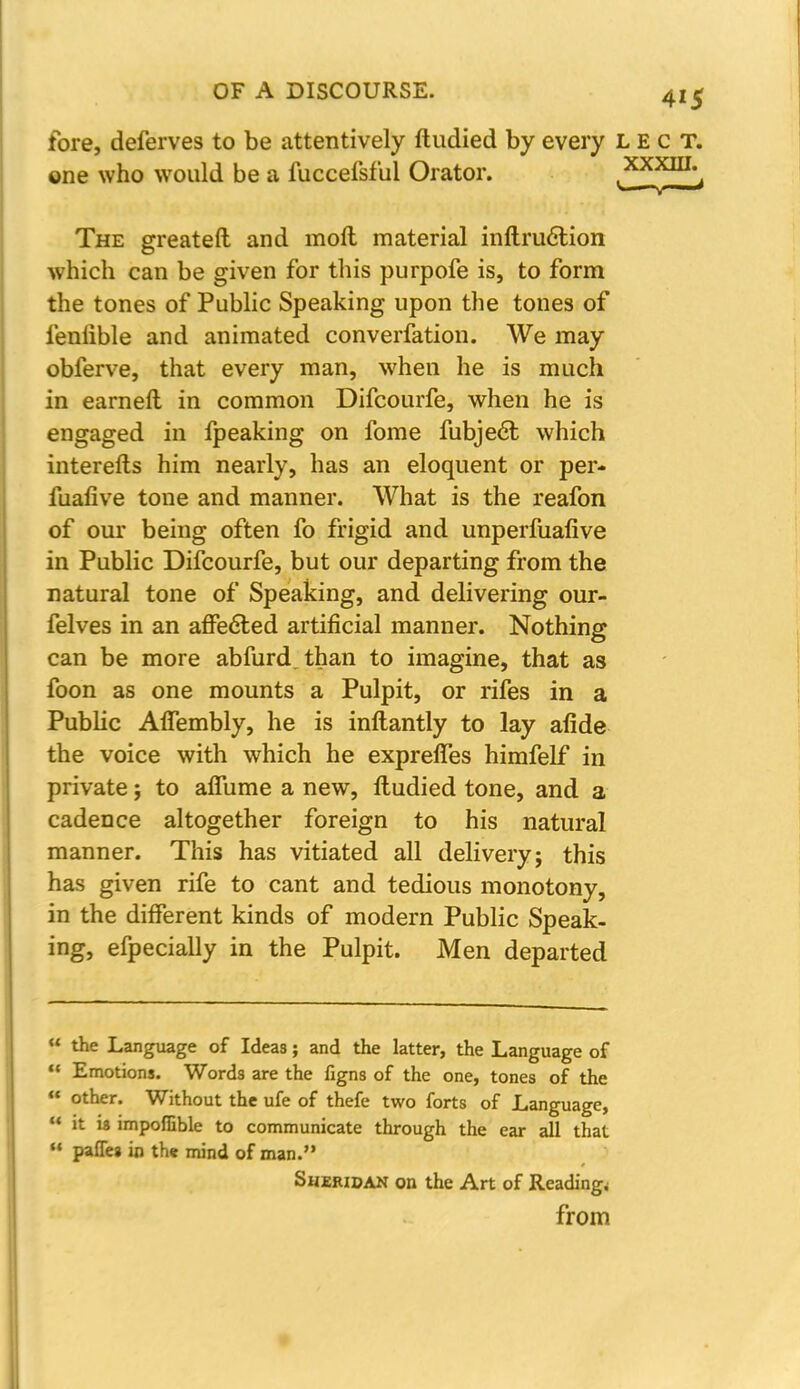 fore, deferves to be attentively ftudied by every lect. one who would be a fuccefsful Orator. ,^x^m-<> The greateft and molt material inftruclion which can be given for this purpofe is, to form the tones of Public Speaking upon the tones of fenlible and animated converfation. We may obferve, that every man, when he is much in earneft in common Difcourfe, when he is engaged in fpeaking on fome fubject which interelts him nearly, has an eloquent or per- fuafive tone and manner. What is the reafon of our being often fo frigid and unperfuafive in Public Difcourfe, but our departing from the natural tone of Speaking, and delivering our- felves in an affeeled artificial manner. Nothing can be more abfurd.than to imagine, that as foon as one mounts a Pulpit, or rifes in a Public AfTembly, he is inftantly to lay afide the voice with which he expreffes himfelf in private; to affume a new, Itudied tone, and a cadence altogether foreign to his natural manner. This has vitiated all delivery; this has given rife to cant and tedious monotony, in the different kinds of modern Public Speak- ing, efpecially in the Pulpit. Men departed  the Language of Ideas; and the latter, the Language of  Emotions. Words are the figns of the one, tones of the  other. Without the ufe of thefe two forts of Language,  it is impofuble to communicate through the ear all that  pafTes in th« mind of man. Sheridan on the Art of Reading,