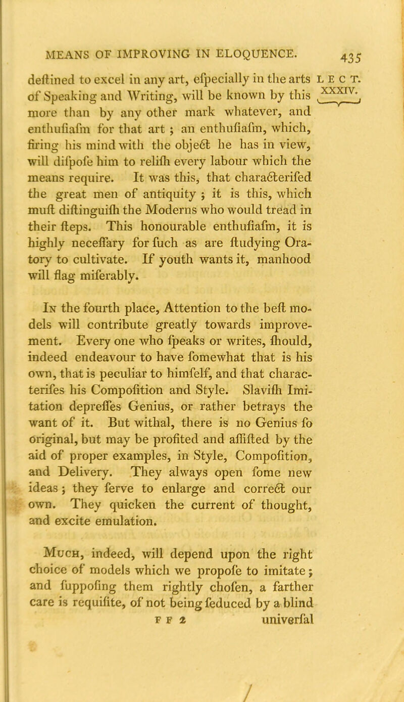 deftined to excel in any art, efpecially in the arts lect. of Speaking and Writing, will be known by this .^P^, more than by any other mark whatever, and enthuliafm for that art ; an enthufiafm, which, firing his mind with the object he has in view, will difpofe him to relifh every labour which the means require. It was this, that characterifed the great men of antiquity ; it is this, which mult diftinguifh the Moderns who would tread in their fteps. This honourable enthufiafm, it is highly necefiary for fuch as are ftudying Ora- tory to cultivate. If youth wants it, manhood will flag miferably. In the fourth place, Attention to the beft mo- dels will contribute greatly towards improve- ment. Every one who fpeaks or writes, fhould, indeed endeavour to have fomewhat that is his own, that is peculiar to himfelf, and that charac- terifes his Compofition and Style. Slavifti Imi- tation deprefles Genius, or rather betrays the want of it. But withal, there is no Genius fo original, but may be profited and affifted by the aid of proper examples, in Style, Compofition, and Delivery. They always open fome new ideas; they ferve to enlarge and correct our own. They quicken the current of thought, and excite emulation. Much, indeed, will depend upon the right choice of models which we propofe to imitate; and fuppofing them rightly chofen, a farther care is requifite, of not being feduced by a blind f f 2 univerfal /