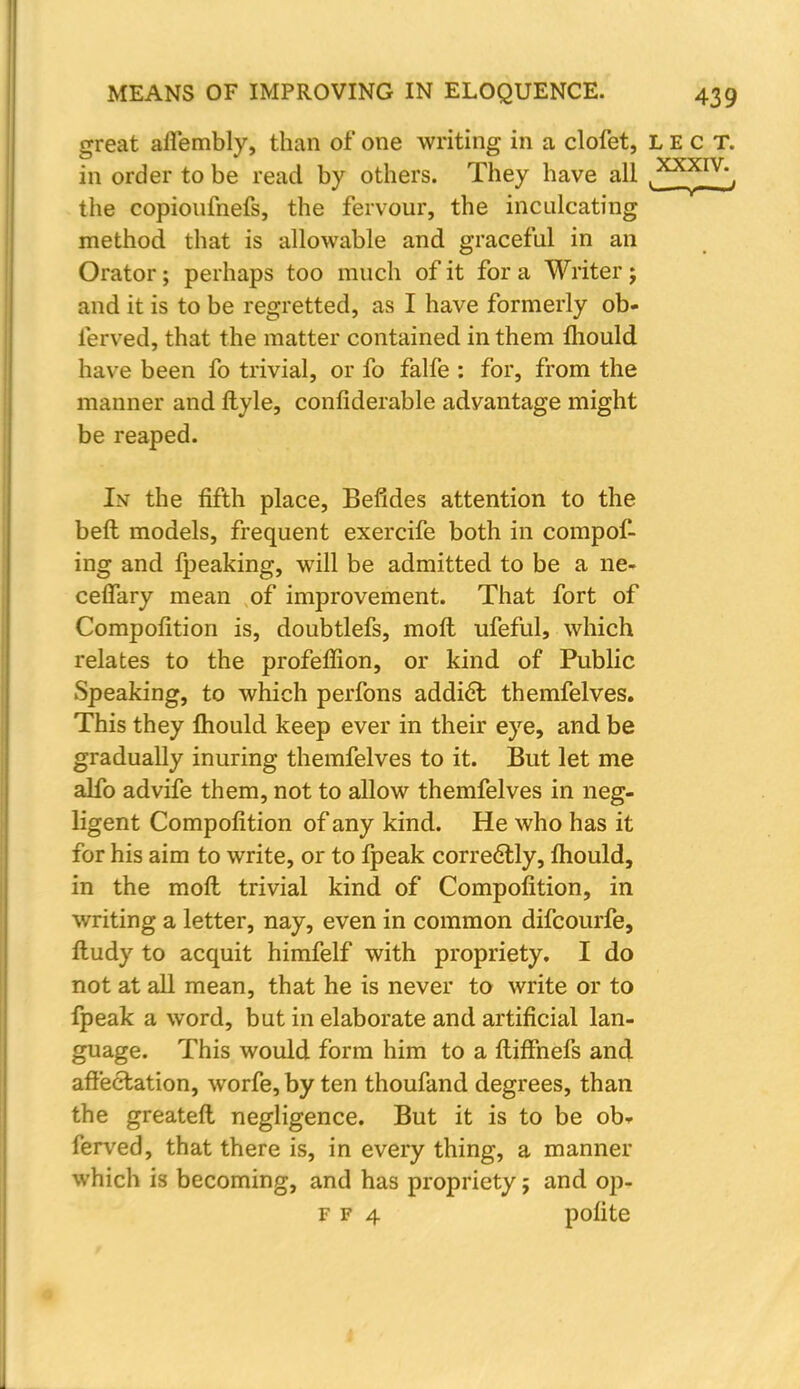 great afiembly, than of one writing in a clofet, lect. in order to be read by others. They have all ^^F^', the copioufnefs, the fervour, the inculcating method that is allowable and graceful in an Orator; perhaps too much of it for a Writer; and it is to be regretted, as I have formerly ob- ferved, that the matter contained in them mould have been fo trivial, or fo falfe : for, from the manner and ftyle, confiderable advantage might be reaped. Lv the fifth place, Befides attention to the beft models, frequent exercife both in compof- ing and fpeaking, will be admitted to be a ne- cefiary mean of improvement. That fort of Compofition is, doubtlefs, moll ufeful, which relates to the profeffion, or kind of Public Speaking, to which perfons addict themfelves. This they mould keep ever in their eye, and be gradually inuring themfelves to it. But let me alfo advife them, not to allow themfelves in neg- ligent Compofition of any kind. He who has it for his aim to write, or to fpeak correctly, mould, in the moft trivial kind of Compofition, in writing a letter, nay, even in common difcourfe, Itudy to acquit himfelf with propriety. I do not at all mean, that he is never to write or to fpeak a word, but in elaborate and artificial lan- guage. This would form him to a ftiffnefs and affectation, worfe, by ten thoufand degrees, than the greater! negligence. But it is to be ob- ferved, that there is, in every thing, a manner which is becoming, and has propriety; and op- F f 4 polite