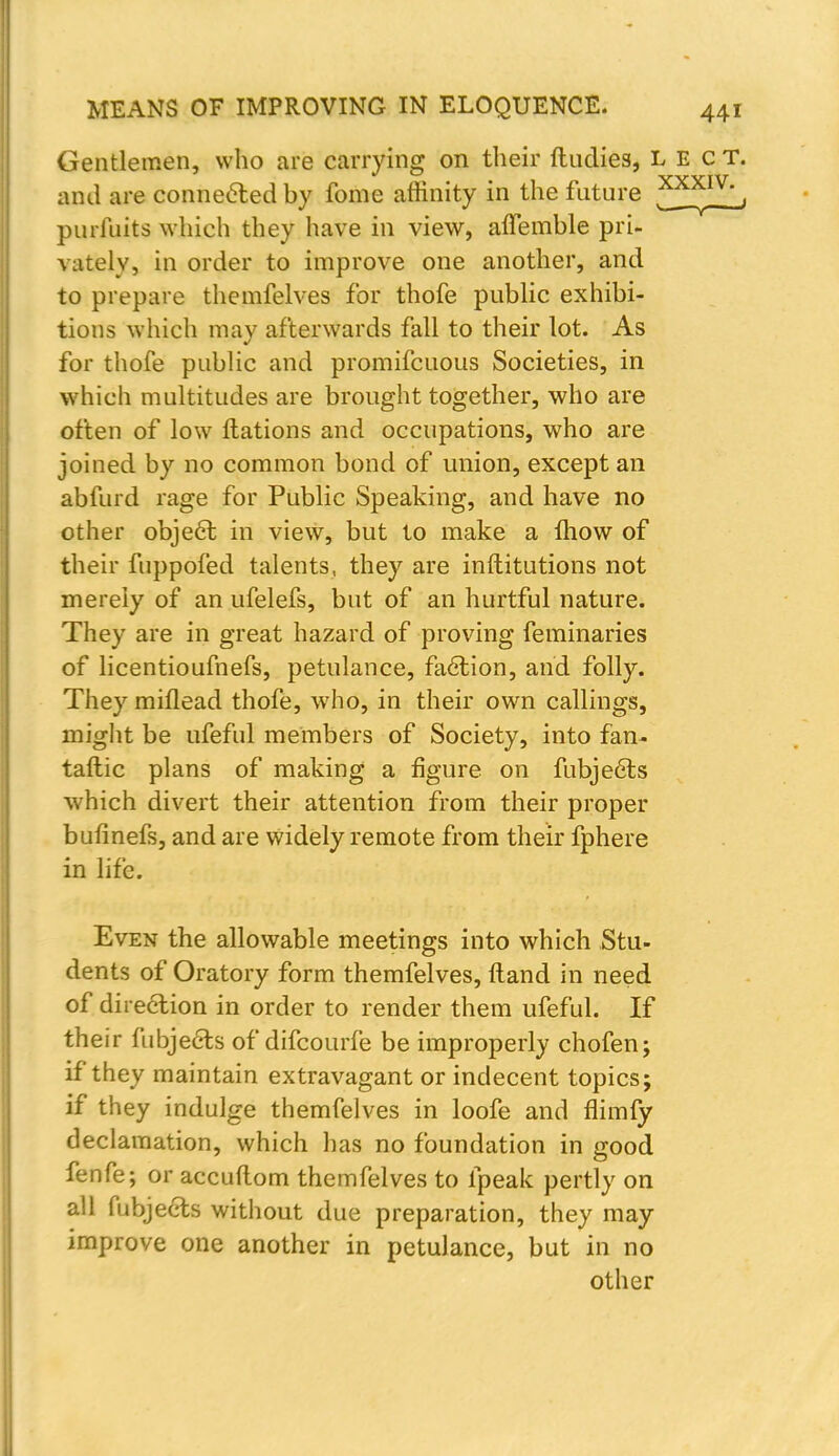 Gentlemen, who are carrying on their ftudies, L E c T. and are connected by fome affinity in the future ^X^IV', purfuits which they have in view, affemble pri- vately, in order to improve one another, and to prepare themfelves for thofe public exhibi- tions which may afterwards fall to their lot. As for thofe public and promifcuous Societies, in which multitudes are brought together, who are often of low ftations and occupations, who are joined by no common bond of union, except an abfurd rage for Public Speaking, and have no other object in view, but to make a mow of their fuppofed talents, they are inftitutions not merely of an ufelefs, but of an hurtful nature. They are in great hazard of proving feminaries of licentioufnefs, petulance, faction, and folly. They miflead thofe, who, in their own callings, might be ufeful members of Society, into fan- taftic plans of making a figure on fubjeets which divert their attention from their proper bufinefs, and are widely remote from their fphere in life. Even the allowable meetings into which Stu- dents of Oratory form themfelves, ftand in need of direction in order to render them ufeful. If their fubjecls ofdifcourfe be improperly chofen; if they maintain extravagant or indecent topics; if they indulge themfelves in loofe and flimfy declamation, which has no foundation in good fenfe; or accuftom themfelves to lpeak pertly on all fubjecls without due preparation, they may improve one another in petulance, but in no other