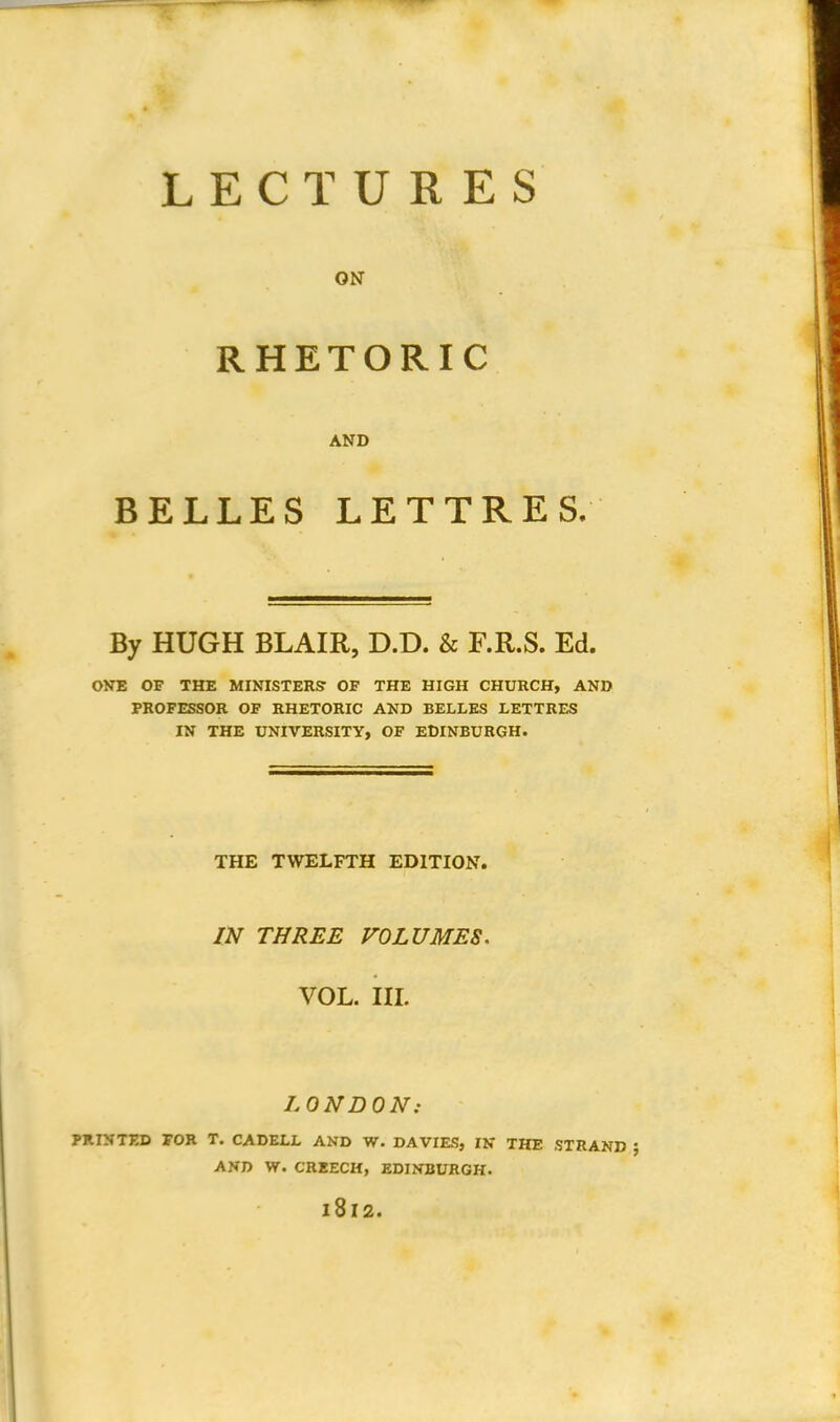 LECTURES ON RHETORIC AND BELLES LETTRES. By HUGH BLAIR, D.D. & F.R.S. Ed. ONE OF THE MINISTERS' OF THE HIGH CHURCH, AND PROFESSOR OF RHETORIC AND BELLES LETTRES IN THE UNIVERSITY, OF EDINBURGH. THE TWELFTH EDITION. IN THREE VOLUMES. VOL. III. LONDON: PRINTED FOR T. C A DELL AND W. DA VIES, IN THE STRAND AND W. CREECH, EDINBURGH. 1812.