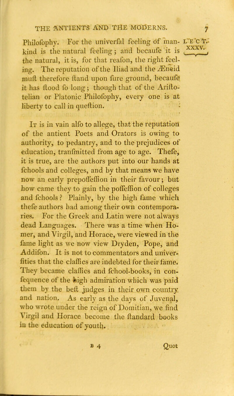 Philofophy. For the univerfal feeling of man- L'E'ct.- kind is the natural feeling; and becaufe it is , _', the natural, it is, for that reafon, the right feel- ing. The reputation of the Iliad and the JEmid mull therefore ftand upon fure ground, becaufe; it has flood fo long; though that of the Arifto- telian or Platonic Philofophy, every one is at liberty to call in queflion. It is in vain alfo to allege, that the reputation of the antient Poets and Orators is owing to authority, to pedantry, and to the prejudices of education, tranfmitted from age to age. Thefe, it is true, are the authors put into our hands at fchools and colleges, and by that means we have now an early prepofTeffion in their favour; but how came they to gain the pofTeffion of colleges and fchools ? Plainly, by the high fame which thefe authors had among their own contempora- ries. For the Greek and Latin were not always dead Languages. There was a time when Ho- mer, and Virgil, and Horace, were viewed in the fame light as we now view Dryden, Pope, and Addifon. It is not to commentators and univer- lities that the clallies are indebted for their fame* They became claffics and fchool-books, in con- fequence of the feigh admiration which was paid them by the beft judges in their own country, and nation. As early as the days of Juvenal, who wrote under the reign of Domitian, we find Virgil and Horace become the ftandard books in the education of youth. Quot