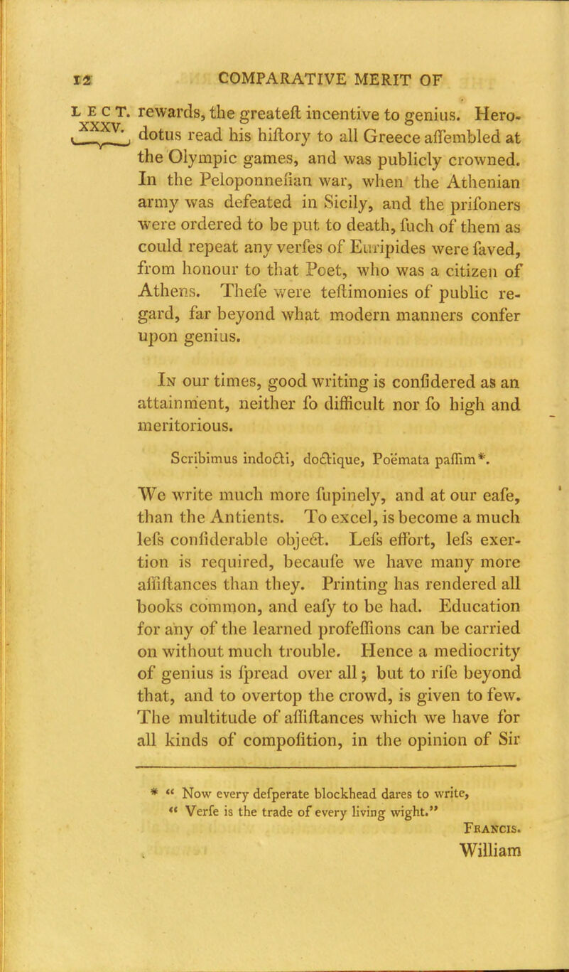 L E c T. rewards, the greateft incentive to genius. Hero- dotus read his hiflory to all Greece affembled at the Olympic games, and was publicly crowned. In the Peloponneiian war, when the Athenian army was defeated in Sicily, and the prifoners were ordered to be put to death, fuch of them as could repeat any verfes of Euripides were faved, from honour to that Poet, who was a citizen of Athens. Thefe were teftimonies of public re- gard, far beyond what modern manners confer upon genius. In our times, good writing is confidered as an attainment, neither fo difficult nor fo high and meritorious. Scribimus indocti, do£Hque, Poemata paflim*. We write much more fupinely, and at our eafe, than the Antients. To excel, is become a much lefs conliderable object. Lefs effort, lefs exer- tion is required, becaufe we have many more aililtances than they. Printing has rendered all books common, and eafy to be had. Education for any of the learned profeffions can be carried on without much trouble. Hence a mediocrity of genius is fpread over all j but to rife beyond that, and to overtop the crowd, is given to few. The multitude of affiftances which we have for all kinds of compolition, in the opinion of Sir *  Now every defperate blockhead dares to write, *' Verfe is the trade of every living wight. Francis. William