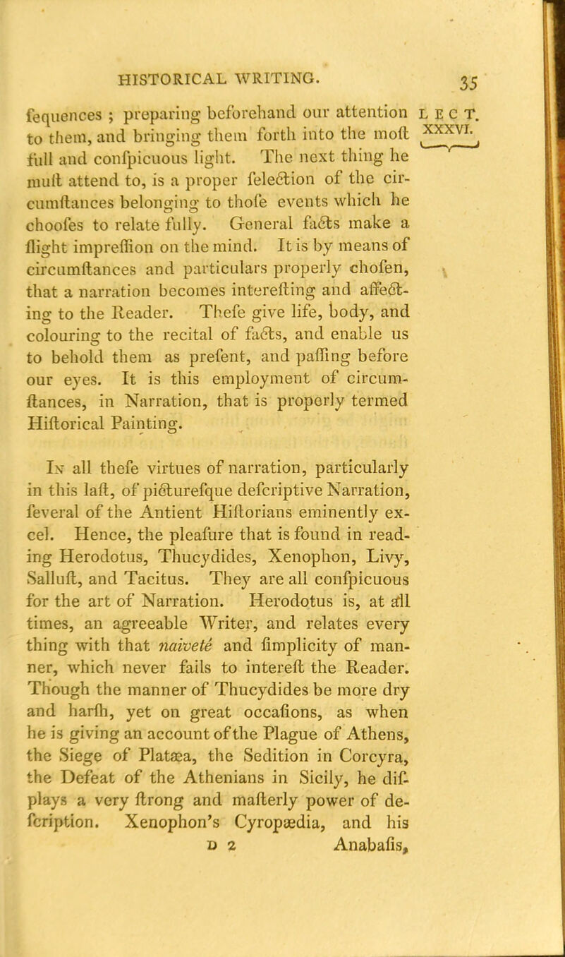 fequences ; preparing beforehand our attention lect. to them, and bringing them forth into the moft ^XXVI^ full and confpicuous light. The next thing he muft attend to, is a proper fele&ion of the cir- cumltances belonging to thole events which he choofes to relate fully. General facts make a flight impreffion on the mind. It is by means of circumftances and particulars properly chofen, that a narration becomes interefting and affect- ing to the Reader. Thefe give life, body, and colouring to the recital of facts, and enable us to behold them as prefent, and palfing before our eyes. It is this employment of circum- ftances, in Narration, that is properly termed Hiftorical Painting. Is all thefe virtues of narration, particularly in this laft, of picturefque defcriptive Narration, feveral of the Antient Hiftorians eminently ex- cel. Hence, the pleafure that is found in read- ing Herodotus, Thucydides, Xenophon, Livy, Salluft, and Tacitus. They are all confpicuous for the art of Narration. Herodotus is, at all times, an agreeable Writer, and relates every thing with that naivete and limplicity of man- ner, which never fails to intereft the Reader. Though the manner of Thucydides be more dry and harfli, yet on great occafions, as when he is giving an account of the Plague of Athens, the Siege of Plataea, the Sedition in Corcyra, the Defeat of the Athenians in Sicily, he dis- plays a very ftrong and mafterly power of de- fcription. Xenophon's Cyropaedia, and his d 2 Anabafis,