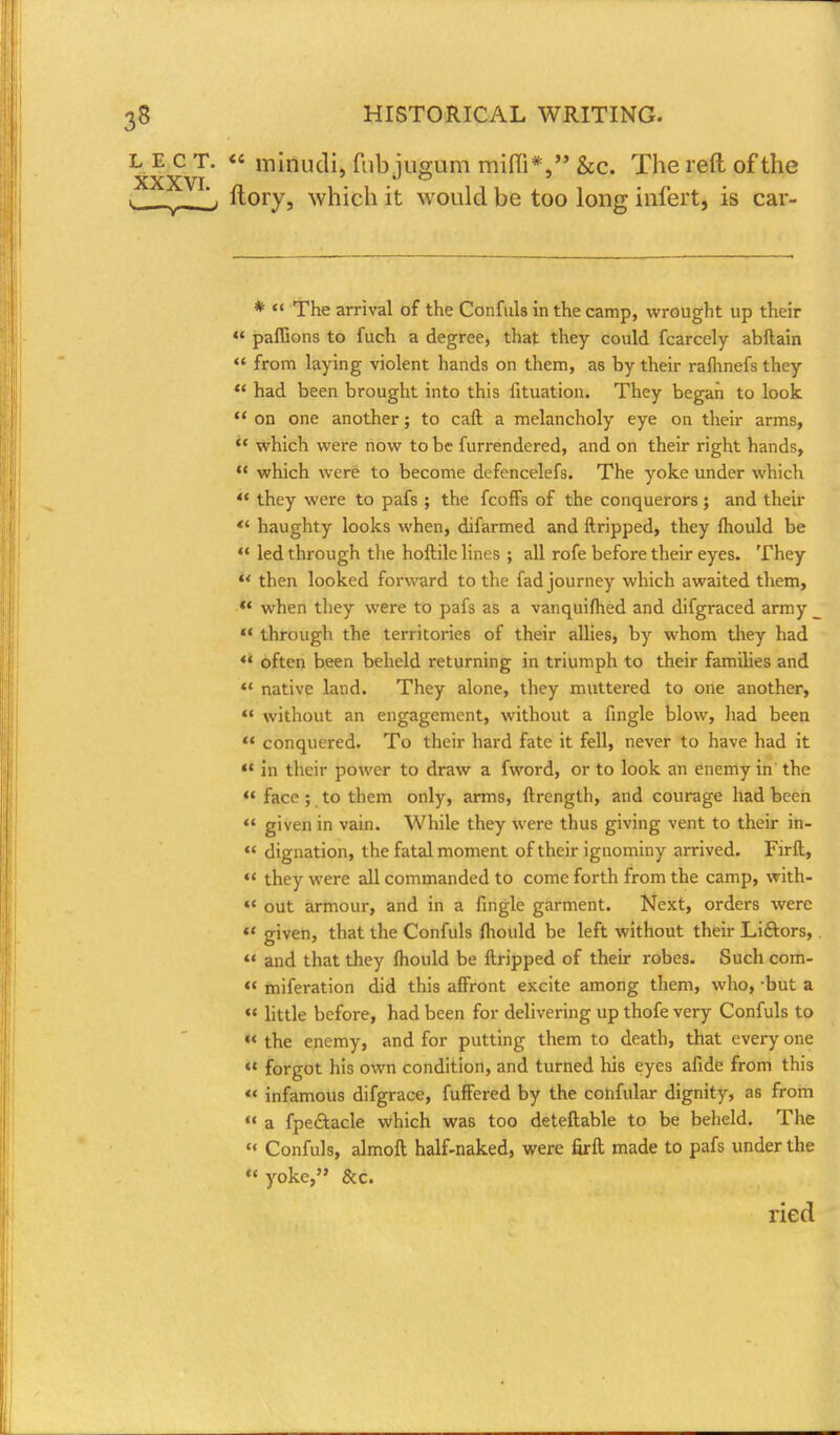 L E c T. « minudi, Tub jusum miffi*, &c. The reft of the XXXVI « © » ftory, which it would be too long infert, is car- *  The arrival of the Confuls in the camp, wrought up their  paffions to fuch a degree, that they could fcarcely abftain  from laying violent hands on them, as by their rafhnefs they  had been brought into this fituation. They began to look  on one another; to caft a melancholy eye on their arms,  which were now to be furrendered, and on their right hands,  which were to become defencelefs. The yoke under which  they were to pafs ; the feoffs of the conquerors; and their *' haughty looks when, difarmed and ftripped, they fhould be  led through the hoftile lines ; all rofe before their eyes. They  then looked forward to the fad journey which awaited them, » when they were to pafs as a vanquifhed and difgraced army _ M through the territories of their allies, by whom they had  often been beheld returning in triumph to their families and *' native land. They alone, they muttered to one another,  without an engagement, without a fingle blow, had been  conquered. To their hard fate it fell, never to have had it  in their power to draw a fword, or to look an enemy in the w face ; to them only, arms, ftrcngth, and courage had been  given in vain. While they were thus giving vent to their in-  dignation, the fatal moment of their ignominy arrived. Firft,  they were all commanded to come forth from the camp, with-  out armour, and in a fingle garment. Next, orders were  o-iven, that the Confuls fhould be left without their Liftors,  and that they fhould be ftripped of their robes. Such com-  miferation did this affront excite among them, who, -but a  little before, had been for delivering up thofe very Confuls to  the enemy, and for putting them to death, that every one  forgot his own condition, and turned his eyes afide from this u infamous difgrace, fuffered by the confular dignity, as from  a fpe&acle which was too deteftable to be beheld. The « Confuls, almoft half-naked, were firft made to pafs under the  yoke, &c. ried