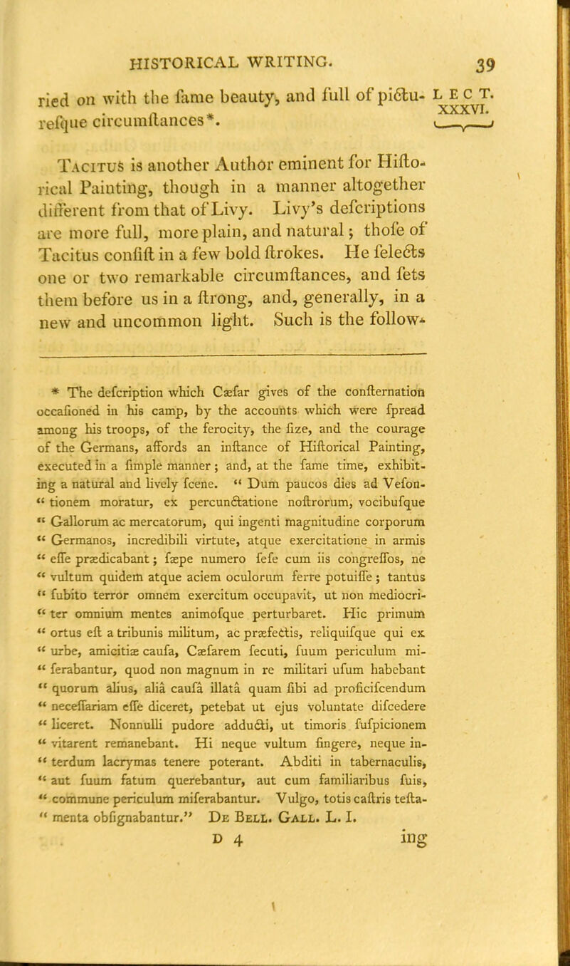 ried on with the fame beauty, and full of pi6tu- fjj* £ jr. reique circumilances*. <_ _y- it Tacitus is another Author eminent for Hifto- rical Painting, though in a manner altogether different from that of Livy. Livy's defcriptions are more full, more plain, and natural; thole of Tacitus confift in a few bold ftrokes. He feledts one or two remarkable circumilances, and fets them before us in a ftrong, and, generally, in a new and uncommon light. Such is the follow* * The defcription which Caefar gives of the confternation occaiioned in his camp, by the accounts which were fpread among his troops, of the ferocity, the fize, and the courage of the Germans, affords an inftance of Hiftorical Painting, executed in a fimple manner; and, at the fame time, exhibit- ing a natural and lively fcene.  Dum paucos dies ad Vefon-  tionem moratur, ex percunftatione noftrorum, vocibufque  Gallorum ac mercatorum, qui ingenti magnitudine corporum u Germanos, incredibili virtute, atque exercitatione in armis  effe praedicabant; faepe numero fefe cum iis congrelfos, ne * vultum quidem atque aciem oculorum ferre potuifle; tantus * fubito terror omnem exercitum occupavit, ut non mediocri-  ter omnium mentes animofque perturbaret. Hie primum <{ ortus eft a tribunis militum, ac prjefectis, reliquifque qui ex  urbe, amicitiae caufa, Csefarem fecuti, fuum periculum mi- u ferabantur, quod non magnum in re militari ufum habebant  quorum alius, alia caufa illata quam fibi ad proficifcendum  neceflariam effe diceret, petebat ut ejus voluntate difcedere  liceret. Nonnulli pudore addudli, ut timoris fufpicionem f vitarent remanebant. Hi neque vultum fingere, neque in-  terdum lacrymas tenere poterant. Abditi in tabernaculis, ** aut fuum fatum querebantur, aut cum familiaribus fuis,  commune periculum miferabantur. Vulgo, totis caftris tefta-  menta obfignabantur.'' De Bell. Gall. L. I. d 4 ing \