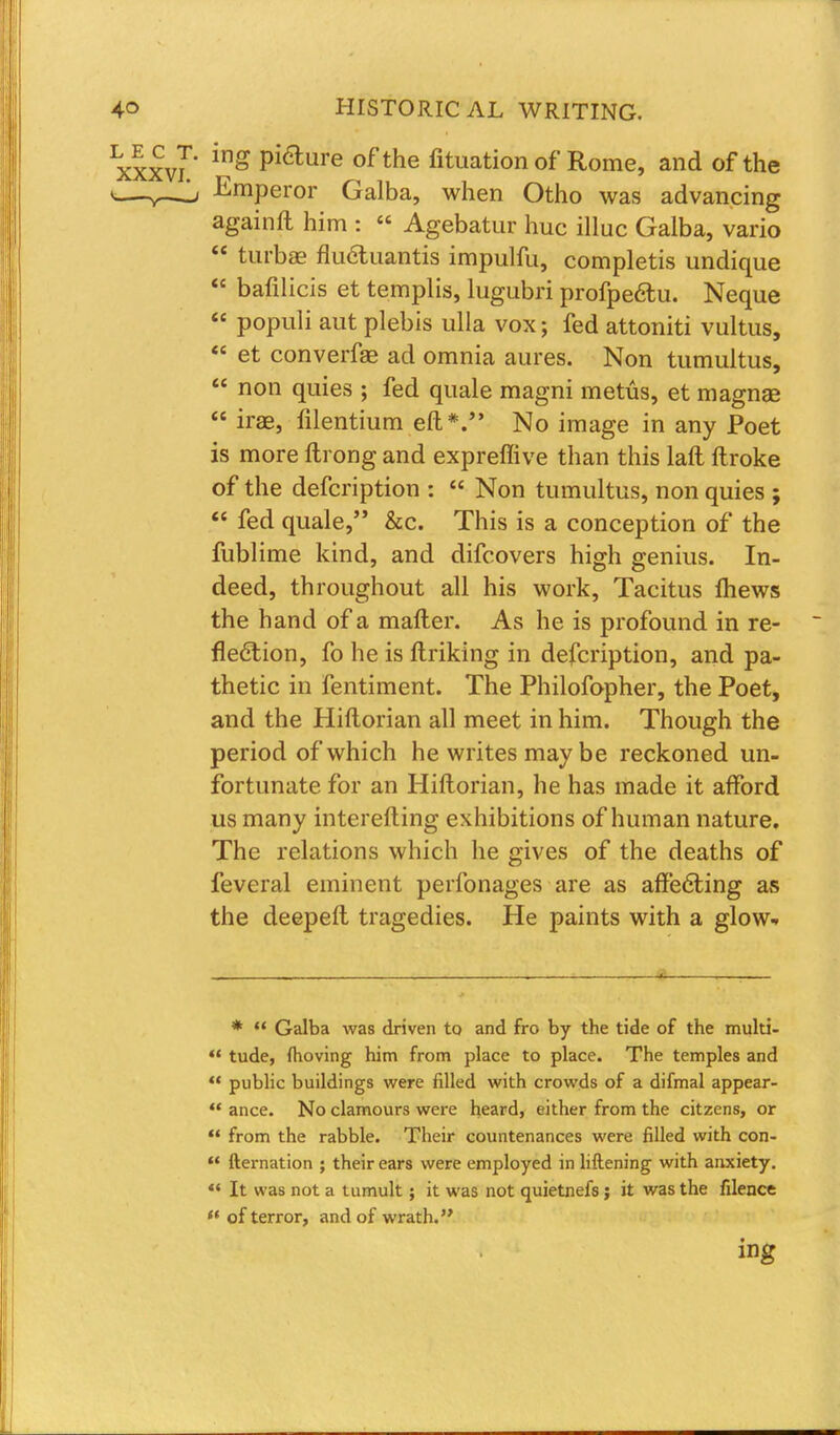 xxxvr ing Pi6lure ofthe fituationof Rome, and of the v—Emperor Galba, when Otho was advancing againft him : « Agebatur hue illuc Galba, vario  turbae flucluantis impulfu, completis undique  bafilicis et templis, lugubri profpe&u. Neque  populi aut plebis ulla vox; fed attoniti vultus,  et converfae ad omnia aures. Non tumultus,  non quies ; fed quale magni metiis, et magnae  irae, lilentium eft*. No image in any Poet is more ftrong and expreffive than this laft ftroke of the defcription :  Non tumultus, non quies ;  fed quale, &c. This is a conception of the fublime kind, and difcovers high genius. In- deed, throughout all his work, Tacitus ihews the hand of a mailer. As he is profound in re- flection, fo he is ftriking in defcription, and pa- thetic in fentiment. The Philofopher, the Poet, and the Hiftorian all meet in him. Though the period of which he writes may be reckoned un- fortunate for an Hiftorian, he has made it afford us many interefting exhibitions of human nature. The relations which he gives of the deaths of feveral eminent perfonages are as affecting as the deepeft tragedies. He paints with a glow-. *  Galba was driven to and fro by the tide of the multi-  tude, moving him from place to place. The temples and  public buildings were filled with crowds of a difmal appear-  ance. No clamours were heard, either from the citzens, or  from the rabble. Their countenances were filled with con-  fternation ; their ears were employed in liftening with anxiety. 44 It was not a tumult; it was not quietnefs; it was the filence ** of terror, and of wrath. ing