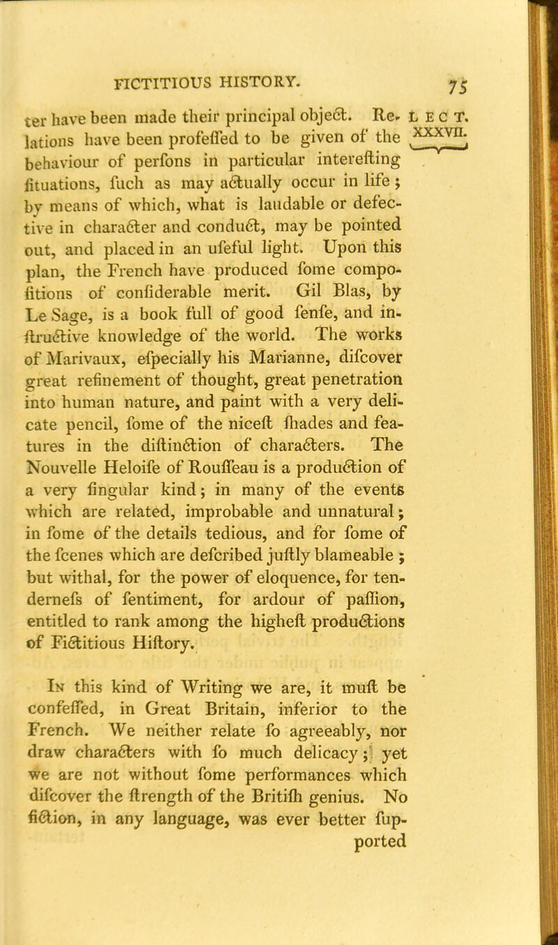 ter have been made their principal obje6t. Re* lect. lations have been prof'effed to be given of the ,xx*vn; behaviour of perfons in particular interefting fituations, fuch as may actually occur in life; bv means of which, what is laudable or defec- tive in character and conduet, may be pointed out, and placed in an ufeful light. Upon this plan, the French have produced fome cornpo- fitions of confiderable merit. Gil Bias, by Le Sage, is a book full of good fenfe, and in- ftructive knowledge of the world. The works of Marivaux, efpecially his Marianne, difcover great refinement of thought, great penetration into human nature, and paint with a very deli- cate pencil, fome of the nicefl Ihades and fea- tures in the diftinction of characters. The Nouvelle Heloife of Rouffeau is a production of a very lingular kind; in many of the events which are related, improbable and unnatural; in fome of the details tedious, and for fome of the fcenes which are defcribed juftly blameable ; but withal, for the power of eloquence, for ten- dernefs of fentiment, for ardour of paffion, entitled to rank among the highell productions of Fictitious Hiftory. In this kind of Writing we are, it mull be confeffed, in Great Britain, inferior to the French. We neither relate lb agreeably, nor draw characters with fo much delicacy; yet we are not without fome performances which difcover the ftrength of the Britilh genius. No fiction, in any language, was ever better fup- ported