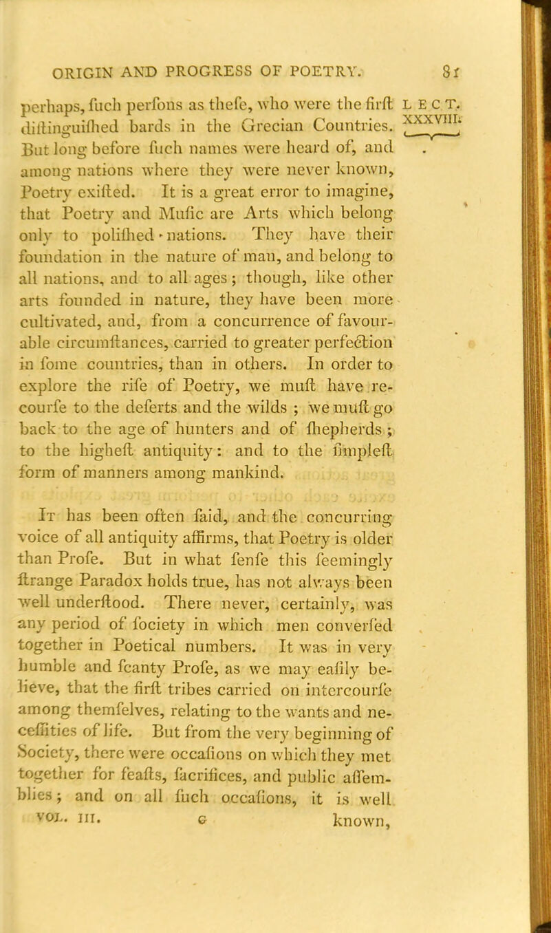 perhaps, fuch perfons as thefe, who were the firft lect. diltininiilhed bards in the Grecian Countries. XXXVIII; But long before fuch names were heard of, and among nations where they were never known, Poetry exifted. It is a great error to imagine, that Poetry and Mufic are Arts which belong only to polilhed»nations. They have their foundation in the nature of man, and belong to all nations, and to all ages; though, like other arts founded in nature, they have been more cultivated, and, from a concurrence of favour- able circumftances, carried to greater perfection in fame countries, than in others. In order to explore the rife of Poetry, we mult have re- courfe to the deferts and the wilds ; we muft go back to the age of hunters and of fhepherds ; to the higheft antiquity: and to the fmipleft form of manners among mankind. It has been often faid, and the concurring: voice of all antiquity affirms, that Poetry is older than Profe. But in what fenfe this feemingly ftrange Paradox holds true, has not always been well underftood. There never, certainly, was any period of fociety in which men converted together in Poetical numbers. It was in very humble and fcanty Profe, as we may eafily be- lieve, that the firft tribes carried on intercourfe among themfelves, relating to the wants and ne- ceffities of life. But from the very beginning of Society, there were occafions on which they met together for feafts, facrifices, and public aflem- blies; and on all fuch occafions, it is well vol. in. c known,