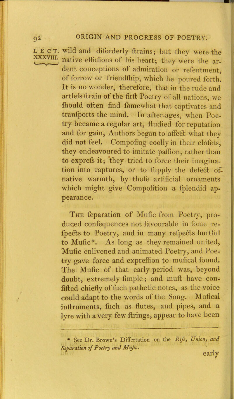 ^ native effiriions of his heart; they were the ar- dent conceptions of admiration or refentment, of forrow or friendftiip, which he poured forth. It is no wonder, therefore, that in the rude and artlefs ftrain of the firft Poetry of all nations, we Ihould often find fomewhat that captivates and tranfports the mind. In after-ages, when Poe- try became a regular art, ftudied for reputation and for gain, Authors began to affect what they did not feel. Compofing coolly in their clofets, they endeavoured to imitate paflion, rather than to exprefs it; they tried to force their imagina- tion into raptures, or to fupply the defe6t of- native warmth, by thofe artificial ornaments which might give Compofition a fplendid ap- pearance. The reparation of Mufic from Poetry, pro- duced confequences not favourable in fome re- fpe6ts to Poetry, and in many refpe6ts hurtful to Mufic*. As long as they remained united, Mufic enlivened and animated Poetry, and Poe- try gave force and expreffion to mufical found. The Mufic of that early period was, beyond doubt, extremely fimple; and mult have con- lifted chiefly of fuch pathetic notes, as the voice could adapt to the words of the Song. Mufical inftruments, fuch as flutes, and pipes, and a lyre with a very few firings, appear to have been * See Dr. Brown's Difiertation on the Rife, Union, and Reparation of Poetry and Muftc. early