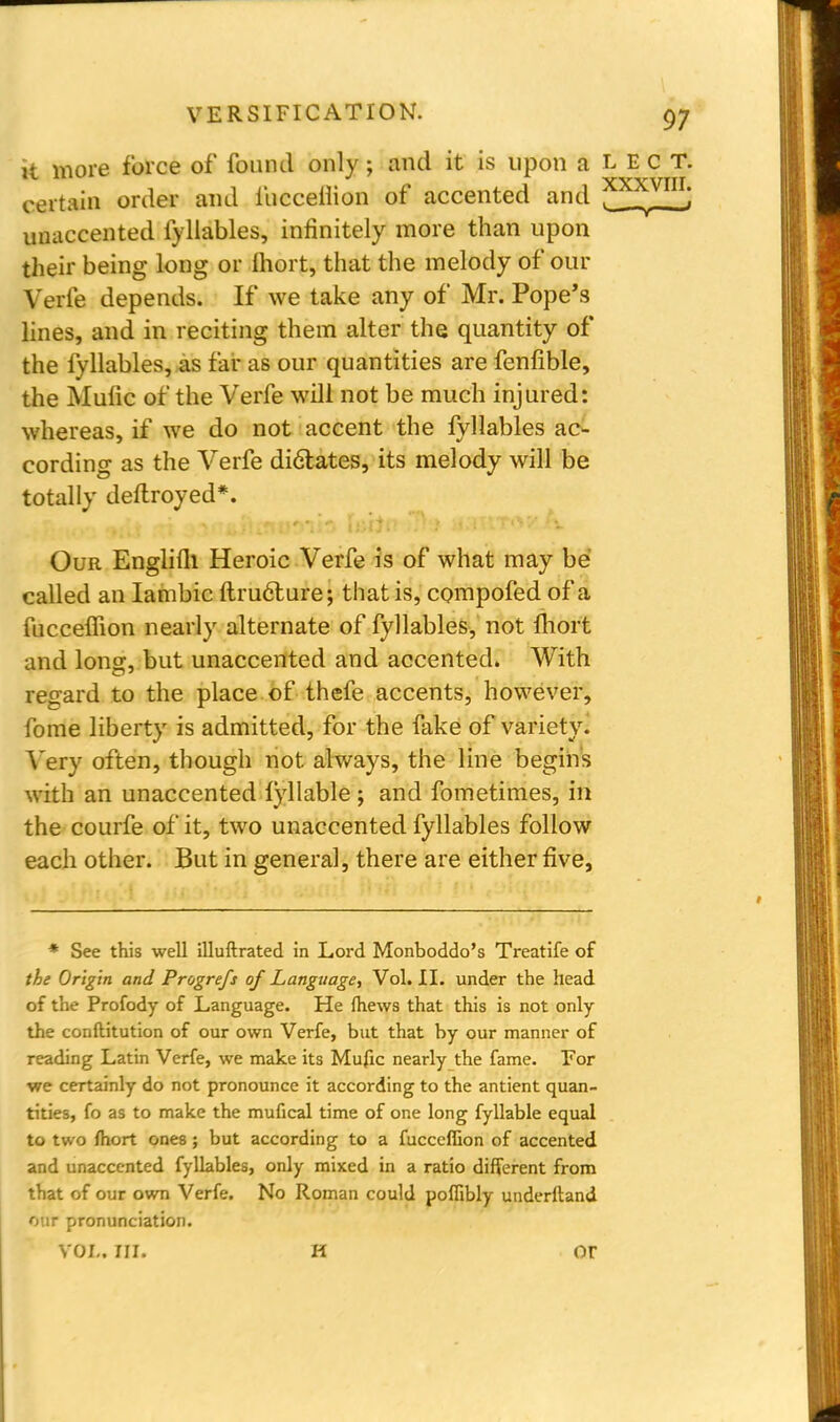 it more force of found only; and it is upon a L E c T. 11 ■•** * XXXVIII certain order and fucceih'on of accented and . ', unaccented fyllables, infinitely more than upon their being long or lhort, that the melody of our Verfe depends. If we take any of Mr. Pope's lines, and in reciting them alter the quantity of the fyllables, as far as our quantities are fenfible, the Mulic of the Verfe will not be much injured: whereas, if we do not accent the fyllables ac- cording as the Verfe dictates, its melody will be totally deftroyed*. Our Englifli Heroic Verfe is of what may be called an Iambic ftructure; that is, compofed of a fucceffion nearly alternate of fyllables, not lhort and long, but unaccented and accented. With regard to the place of thefe accents, however, fome liberty is admitted, for the fake of variety. Very often, though not. always, the line begins with an unaccented lyllable ; and fometimes, in the courfe of it, two unaccented fyllables follow each other. But in general, there are either five, * See this well illuftrated in Lord Monboddo's Treatife of the Origin and Progrefs of Language, Vol. II. under the head of the Profody of Language. He mews that this is not only the conftitution of our own Verfe, but that by our manner of reading Latin Verfe, we make its Mufic nearly the fame. For we certainly do not pronounce it according to the antient quan- tities, fo as to make the mufical time of one long fyllable equal to two fhort ones; but according to a fucceffion of accented and unaccented fyllables, only mixed in a ratio different from that of our own Verfe. No Roman could poffibly underftand our pronunciation. vol. in. h or