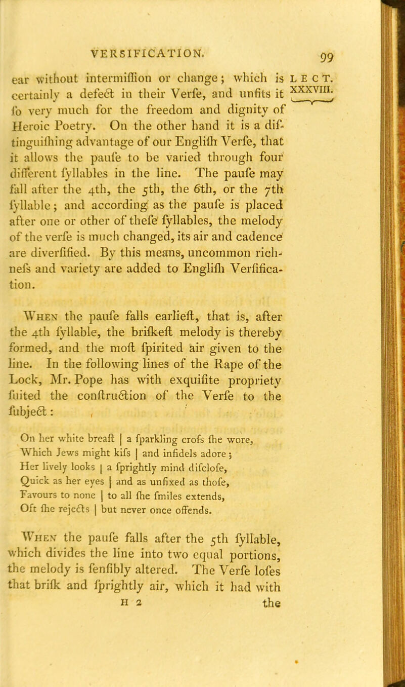 ear without intermiflion or change; which is LECT. certainly a defect in their Verfe, and unfits it ^XXVI^ fo very much for the freedom and dignity of Heroic Poetry. On the other hand it is a dif- tinguilhing advantage of our Englilh Verfe, that it allows the paufe to be varied through four different fyllables in the line. The paufe may fall after the 4th, the 5th, the 6th, or the 7th fyllable; and according as the paufe is placed after one or other of thefe fyllables, the melody of the verfe is much changed, its air and cadence are diverfified. By this means, uncommon rich- nefs and variety are added to Englifh Verifica- tion. When the paufe falls earlieft, that is, after the 4th fyllable, the brifkefl melody is thereby formed, and the mofl fpirited air given to the line. In the following lines of the Rape of the Lock, Mr. Pope has with exquifite propriety fuited the conftrudtion of the Verfe to the fubjecl: , On her white breaft | a fparkling crofs fhe wore, Which Jews might kifs | and infidels adore; Her lively looks | a fprightly mind difclofe, Quick as her eyes | and as unfixed as thofe, Favours to none J to all fhe fmiles extends, Oft {he rejects | but never once offends. Whkn- the paufe falls after the 5th fyllable, which divides the line into two equal portions, the melody is fenfibly altered. The Verfe lofes that brifk and fprightly air, which it had with H 2 the