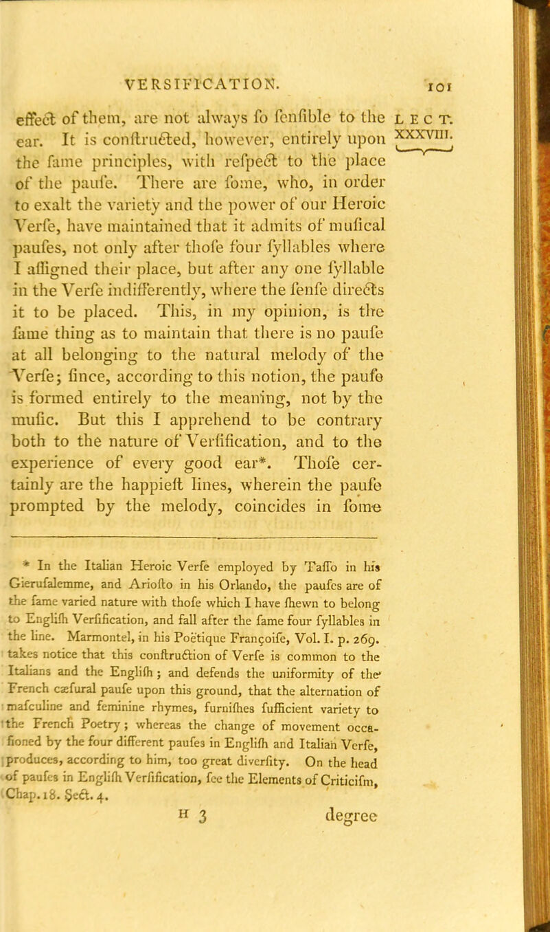 ioi effect of them, are not always fo fcnfible to the lect. ear. It is conltrueted, however, entirely upon xxxvni. the fume principles, with refpect to the place of the paufe. There are fome, who, in order to exalt the variety and the power of our Heroic Yerfe, have maintained that it admits of mufical paufes, not only after thofe four fyllables where I afligned their place, but after any one fyllable in the Verfe indifferently, where the fenfe directs it to be placed. This, in my opinion, is the fame thing as to maintain that there is no paufe at all belonging to the natural melody of the Verfe; fince, according to this notion, the paufe is formed entirely to the meaning, not by the mufic. But this I apprehend to be contrary both to the nature of Verification, and to the experience of every good ear*. Thofe cer- tainly are the happieft lines, wherein the paufe prompted by the melody, coincides in fome * In the Italian Heroic Verfe employed by Taflb in his Gierufalemme, and Ariofto in his Orlando, the paufes are of the fame varied nature with thofe which I have fhewn to belong to Englifh Verfification, and fall after the fame four fyllables in the line. Marmontel, in his Poe'tique Francoife, Vol. I. p. 269. takes notice that this conftruftion of Verfe is common to the Italians and the Englifh; and defends the uniformity of the* French csefural paufe upon this ground, that the alternation of ■ mafculine and feminine rhymes, furnifhes fufficient variety to Ithe French Poetry ; whereas the change of movement occa- fioned by the four different paufes in Englifh and Italian Verfe, jproduces, according to him, too great divcrfity. On the head of paufes in Englifh Verfification, fee the Elements of Criticifm, I Chap. 18. Seft. 4. H 3 degree