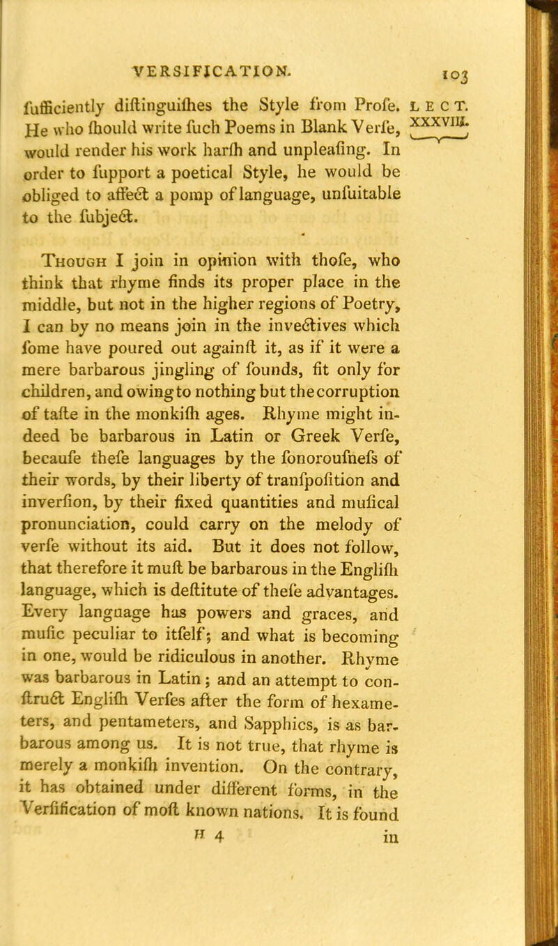 Efficiently diftinguifhes the Style from Profe. lect. He who mould write fuch Poems in Blank Verfe, ^x^VIIf; would render his work harfh and unpleafing. In order to fupport a poetical Style, he would be obliged t o affect a pomp of language, unfuitable to the fubjedi. Though I join in opinion with thofe, who think that rhyme finds its proper place in the middle, but not in the higher regions of Poetry, I can by no means join in the invectives which fome have poured out againft it, as if it were a mere barbarous jingling of founds, fit only for children, and owing to nothing but the corruption of tafte in the monkifh ages. Rhyme might in- deed be barbarous in Latin or Greek Verfe, becaufe thefe languages by the fonoroufnefs of their words, by their liberty of tranfpofition and inverfion, by their fixed quantities and mufical pronunciation, could carry on the melody of verfe without its aid. But it does not follow, that therefore it muft be barbarous in the Englifh language, which is deftitute of thefe advantages. Every language has powers and graces, and mufic peculiar to itfelf; and what is becoming in one, would be ridiculous in another. Rhvme was barbarous in Latin ; and an attempt to con- ftruft Englifh Verfes after the form of hexame- ters, and pentameters, and Sapphics, is as bar- barous among us. It is not true, that rhyme is merely a monkifh invention. On the contrary, it has obtained under different forms, in the Verification of moft known nations. It is found 11 4 m