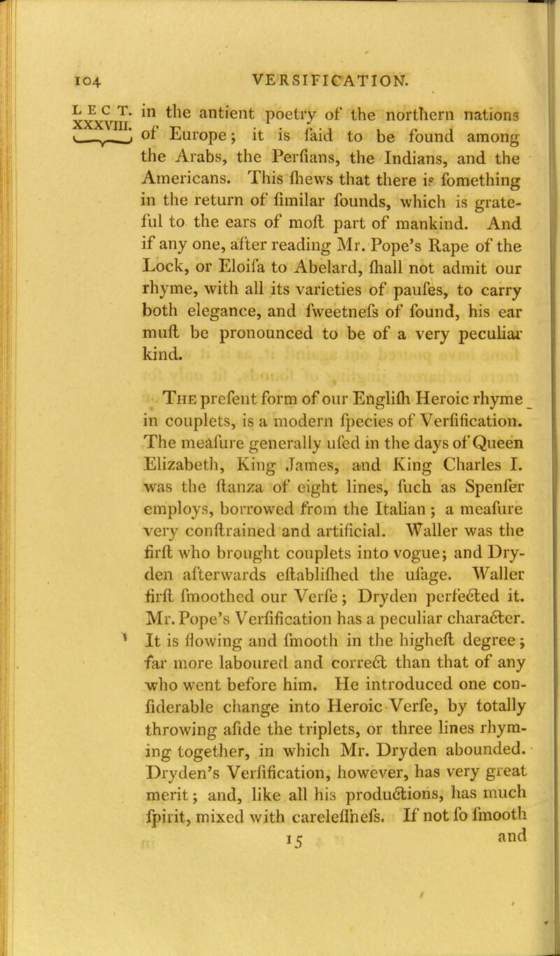 xxxvm *° antient Poetry of the northern nations of Europe; it is faid to be found among the Arabs, the Perfians, the Indians, and the Americans. This fliews that there if fomething in the return of fimilar founds, which is grate- ful to the ears of moft part of mankind. And if any one, after reading Mr. Pope's Rape of the Lock, or Eloifa to Abelard, {hall not admit our rhyme, with all its varieties of paufes, to carry both elegance, and fweetnefs of found, his ear muft be pronounced to be of a very peculiar kind. The prefent form of our Englifti Heroic rhyme in couplets, is a modern fpecies of Verification. The meafure generally ufed in the days of Queen Elizabeth, King James, and King Charles I. was the ftanza of eight lines, fuch as Spenfer employs, borrowed from the Italian ; a meafure very constrained and artificial. Waller was the firft who brought couplets into vogue; and Dry- den afterwards eftabliflied the ufage. Waller firft, fmoothed our Verfe ; Dryden perfected it. Mr. Pope's Verfification has a peculiar character. It is flowing and fmooth in the higheft degree; far more laboured and correct than that of any who went before him. He introduced one con- liderable change into Heroic Verfe, by totally throwing afide the triplets, or three lines rhym- ing together, in which Mr. Dryden abounded. Dryden's Verfification, however, has very great merit; and, like all his productions, has much fpirit, mixed with careleflhefs. If not fo fmooth 15 and