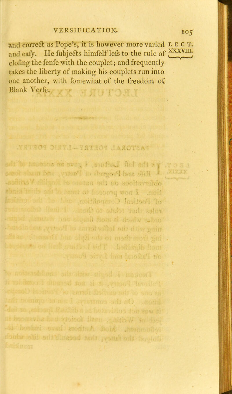 and correct as Pope's, it is however more varied l e c t. and eafy. He fubjeas himfelf lefs to the rule of ^KXW1U- doling the fenfe with the couplet; and frequently takes the liberty of making his couplets run into one another, with fomewhat of the freedom of Blank Yerle. —v