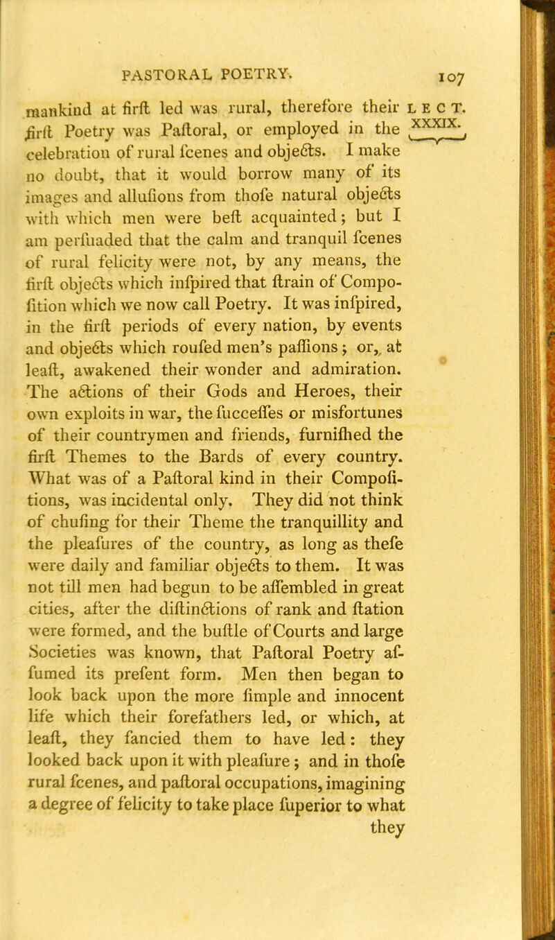 mankind at firft led was rural, therefore their lect. £rft Poetry was Paftoral, or employed in the celebration of rural fcenes and objects. I make no doubt, that it would borrow many of its images and allufions from thofe natural objects with which men were bell acquainted; but I am perfuaded that the calm and tranquil fcenes of rural felicity were not, by any means, the rirft objects which inspired that ftrain of Compo- fition which we now call Poetry. It was infpired, in the rirlt periods of every nation, by events and objects which roufed men's paffions ; or,, at leaft, awakened their wonder and admiration. The actions of their Gods and Heroes, their own exploits in war, the fucceffes or misfortunes of their countrymen and friends, furnifhed the firrt Themes to the Bards of every country. What was of a Paftoral kind in their Compofi- tions, was incidental only. They did not think of chufing for their Theme the tranquillity and the pleafures of the country, as long as thefe were daily and familiar objects to them. It was not till men had begun to be affembled in great cities, after the diftinctions of rank and Itation were formed, and the buttle of Courts and large Societies was known, that Paftoral Poetry af- fumed its prefent form. Men then began to look back upon the more limple and innocent life which their forefathers led, or which, at leaft, they fancied them to have led: they looked back upon it with pleafure; and in thofe rural fcenes, and paftoral occupations, imagining a degree of felicity to take place fuperior to what they