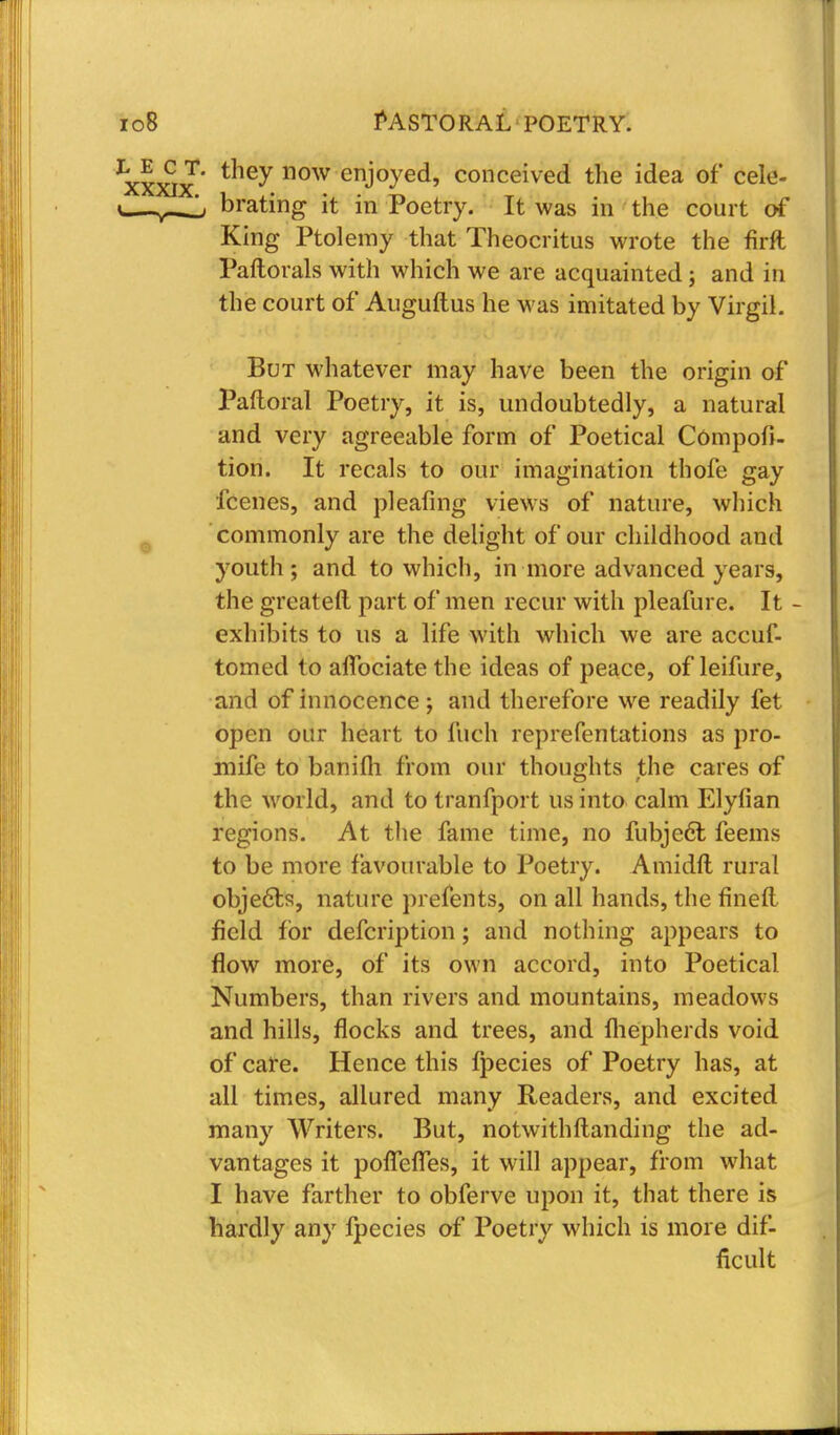 ^xxjx'' the^.110W enj°yed' conceived the idea of cele- i^-^Jj brating it in Poetry. It was in the court of King Ptolemy that Theocritus wrote the firft Paftorals with which we are acquainted; and in the court of Auguftus he was imitated by Virgil. But whatever may have been the origin of Paftoral Poetry, it is, undoubtedly, a natural and very agreeable form of Poetical Compofi- tion. It recals to our imagination thofe gay fcenes, and pleafing views of nature, which commonly are the delight of our childhood and youth; and to which, in more advanced years, the greateft part of men recur with pleafure. It - exhibits to us a life with which we are accuf- tomed to afTociatethe ideas of peace, of leifure, and of innocence; and therefore we readily fet open our heart to fuch reprefentations as pro- mife to banilh from our thoughts the cares of the world, and to tranfport us into calm Elyfian regions. At the fame time, no fubject feems to be more favourable to Poetry. Amidft rural objects, nature prefents, on all hands, the fined field for defcription; and nothing appears to flow more, of its own accord, into Poetical Numbers, than rivers and mountains, meadows and hills, flocks and trees, and fliepherds void of care. Hence this fpecies of Poetry has, at all times, allured many Readers, and excited many Writers. But, notwithftanding the ad- vantages it poirefTes, it will appear, from what I have farther to obferve upon it, that there is hardly any fpecies of Poetry which is more dif- ficult