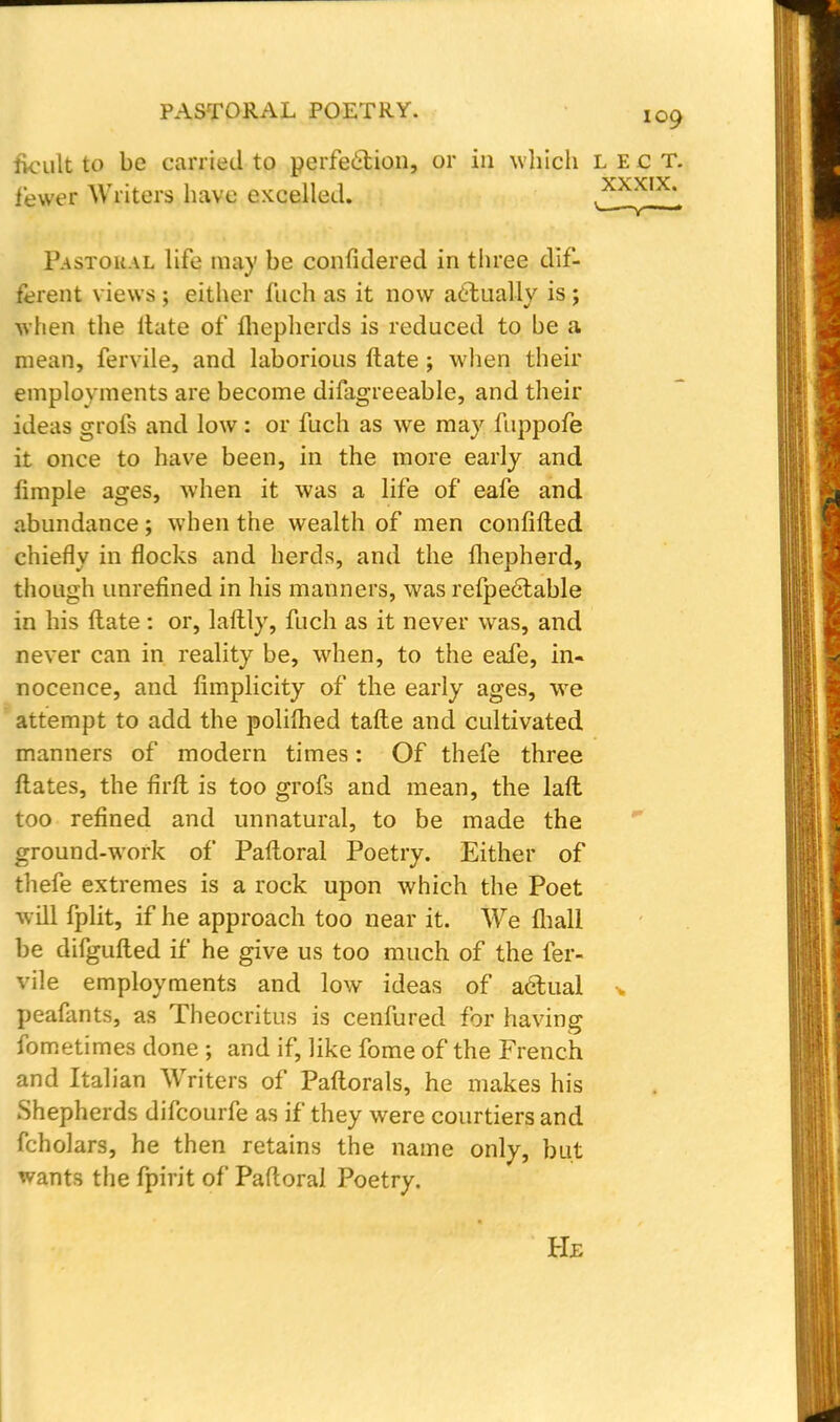 fvcult to be carried to perfection, or in which lect. fewer Writers have excelled. £LXIX. Pastoral life may be considered in three dif- ferent views ; either fuch as it now actually is ; when the ltate of fhepherds is reduced to be a mean, fervile, and laborious ftate ; when their employments are become difagreeable, and their ideas grofs and low : or fuch as we may fuppofe it once to have been, in the more early and limple ages, when it was a life of eafe and abundance; when the wealth of men confifted chiefly in flocks and herds, and the Ihepherd, though unrefined in his manners, was refpectable in his ftate : or, laftly, fuch as it never was, and never can in reality be, when, to the eafe, in- nocence, and limplicity of the early ages, wTe attempt to add the polilhed tafte and cultivated manners of modern times: Of thefe three ftates, the firft is too grofs and mean, the laft too refined and unnatural, to be made the ground-work of Paftoral Poetry. Either of thefe extremes is a rock upon which the Poet will fplit, if he approach too near it. We (ball be difgufted if he give us too much of the fer- vile employments and low ideas of actual * peafants, as Theocritus is cenfured for having fometimes done ; and if, like fome of the French and Italian Waiters of Paftorals, he makes his Shepherds difcourfe as if they were courtiers and fcholars, he then retains the name only, but wants the fpirit of Paftoral Poetry. He