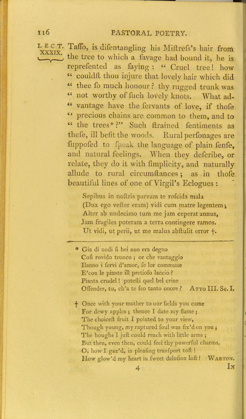 ^xxix' Taff°' iS difentanSIing llis Miftrefs's hair from i the tree to which a favage had bound it, he is reprefented as faying : « Cruel tree! how  couldft thou injure that lovely hair which did  thee fo much honour ? thy rugged trunk was  not worthy offuch lovely knots. What ad-  vantage have the fervants of love, if thofe  precious chains are common to them, and to  the trees*? Such drained fentiments as thefe, ill befit the woods. Rural perfonages are fuppofed to fpeak the language of plain fenfe, and natural feelings. When they defcribe, or relate, they do it with Simplicity, and naturally allude to rural circumftances j as in thofe beautiful lines of one of Virgil's Eclogues : Sepibus in noltris parvam te rofcida mala (Dux ego vefter eram) vidi cum matre legentem; Alter ab undecimo turn me jam ceperat annus, Jam fragiles poteram a terra contingere ramos. Ut vidi, ut perii, ut me malus abftulit error -j-. * Gia di nodi fi bei non era degno Cofi rovido tronco ; or cbe vantaggio Ilanno i fervi d'amor, fe lor commune E'con le piante ill pretiofo laccio ? Pianta crudel! potefti quel bel crine Offender, tu, ch'a te feo tanto onore ? Atto III. Sc. I. •J- Once with your mother to our fields you came For dewy apples ; thence I date my flame ; The choiceft fruit I pointed to your view, Though young, my raptured foul was flx'don you ; The boughs I juft could reach with little arms ; But then, even then, could feel thy powerful charms. O, how I gaz'd, in pleafing tranfport toft ! How glow'd my heart in fweet delufion loft ! Wartox. 4 In