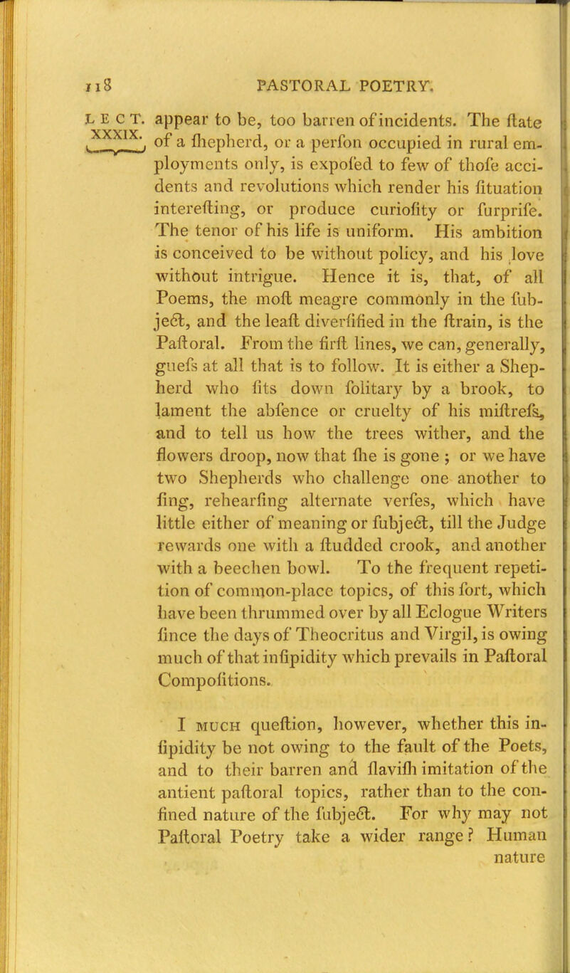 L E c T. appear to be, too barren of incidents. The ftate t •_ of a fhcpherd, or a perfon occupied in rural em- ployments only, is expofed to few of thofe acci- dents and revolutions which render his fituation interefting, or produce curiofity or furprife. The tenor of his life is uniform. His ambition is conceived to be without policy, and his love without intrigue. Hence it is, that, of all Poems, the molt meagre commonly in the fub- jedl, and the leaft diverfified in the ftrain, is the Paftoral. From the firft lines, we can, generally, guefs at all that is to follow. It is either a Shep- herd who fits down folitary by a brook, to lament the abfence or cruelty of his miftrefs, and to tell us how the trees wither, and the flowers droop, now that the is gone ; or we have two Shepherds who challenge one another to fing, rehearfing alternate verfes, which have little either of meaning or fubjecT;, till the Judge rewards one with a ftudded crook, and another with a beechen bowl. To the frequent repeti- tion of common-place topics, of this fort, which have been thrummed over by all Eclogue Writers fince the days of Theocritus and Virgil, is owing much of thatinfipidity which prevails in Paftoral Compositions. I much queftion, however, whether this in- sipidity be not owing to the fault of the Poets, and to their barren ana* flavim imitation of the antient paftoral topics, rather than to the con- fined nature of the fubject. For why may not Paftoral Poetry take a wider range? Human nature