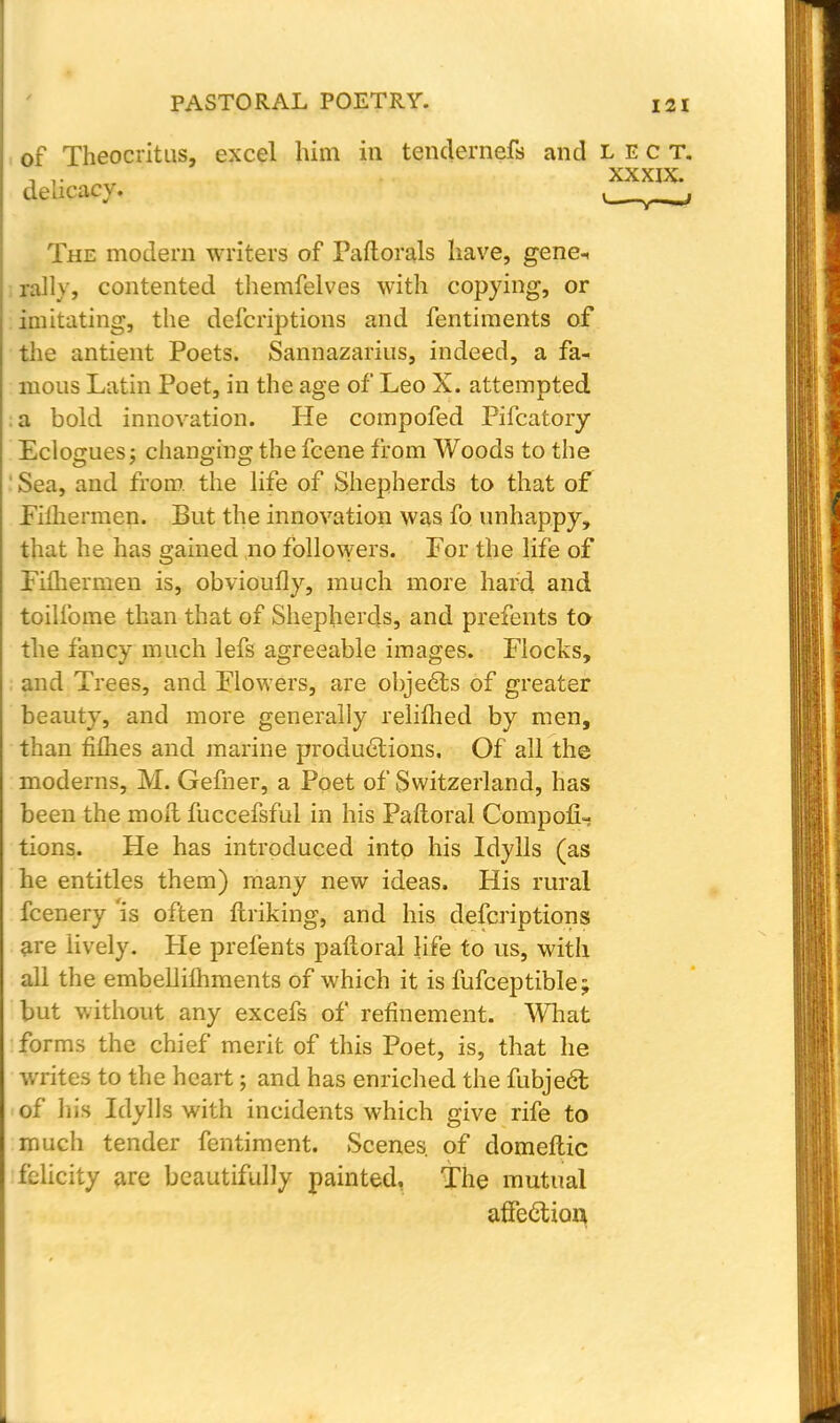 of Theocritus, excel him in tendernefs and lect. The modern writers of Paftorals have, gene-, rally, contented themfelves with copying, or imitating, the defcriptions and fentiments of the antient Poets. Sannazarius, indeed, a fa- mous Latin Poet, in the age of Leo X. attempted a bold innovation. He compofed Pifcatory Eclogues j changing the fcene from Woods to the ' Sea, and from, the life of Shepherds to that of Filhermen. But the innovation was fo unhappy, that he has gained no followers. For the life of Fiftiermen is, obvioufly, much more hard and toilfome than that of Shepherds, and prefents to the fancy much lefs agreeable images. Flocks, and Trees, and Flowers, are objects of greater beauty, and more generally reliflied by men, than fifties and marine productions. Of all the been the molt fuccefsful in his Paftoral CompofU tions. He has introduced into his Idylls (as he entitles them) many new ideas. His rural fcenery 'is often ftriking, and his defcriptions are lively. He prefents paftoral life to us, with all the embellilhments of which it is fufceptible; but without any excefs of refinement. What forms the chief merit of this Poet, is, that he writes to the heart; and has enriched the fubjedl of his Idylls with incidents which give rife to much tender fentiment. Scenes, of domeftic felicity are beautifully painted. The mutual afte&ioa delicacy. xxxix.