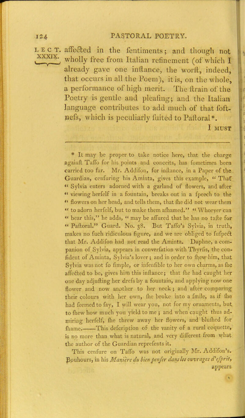 L e c T. affe&ed in the fentiments; and though not iXXfIXl- wno% free from Italian refinement (of which I already gave one inftance., the worft, indeed, that occurs in all the Poem), it is, on the whole, a performance of high merit. The ftrain of the Poetry is gentle and pleating; and the Italian language contributes to add much of that foft- nefs, which is peculiarly fuited to Paftoral*. I MUST * It may be proper to take notice here, that the charge againfl TafTo for his points and conceits, has fometimes been carried too far. Mr. Addifon, for inftance, in a Paper of the Guardian, cenfuring his Aminta, gives this example,  Thaf  Sylvia enters adorned with a garland of flowers, and after  viewing herfelf in a fountain, breaks out in a fpeech to the  flowers on her head, and tells them, that flie did not wear them  to adorn herfelf, but to make them aftiamed.  Whoever can  bear this, he adds,  may be allured that he has no talle for  Paftoral. Guard. No. 38. But Taflb's Sylvia, in truth, makes no fuch ridiculous figure, and we are obliged to fufpeft that Mr. Addifon had not read the Aminta. Daphne, a com- panion of Sylvia, appears in converfation with Thyrfis, the con- fident of Aminta, Sylvia's lover; and in order to fhew him, that Sylvia was not fo fimple, or infenfible to her own charms, as flic affefted to be, gives him this inftance; that flie had caught her one day adjufting her drefs by a fountain, and applying now one flower and now another to her neck ; and after comparing their colours with her own, flie broke into a fmile, as if flie had feemed to fay, I will wear you, not for my ornaments, but to fhew how much you yield to me ; and when caught thus ad- miring herfelf, flie threw away her flowers, and bluflicd for fhame. This defcription of the vanity of a rural coquette, is no more than what is natural, and very different from what the author of the Guardian represents it. This cenfure on Taflb was not originally Mr. Addifon's. Bpuhours, in his Maniere du bun Jienfer dans Us ouvrages d'efprit, appears