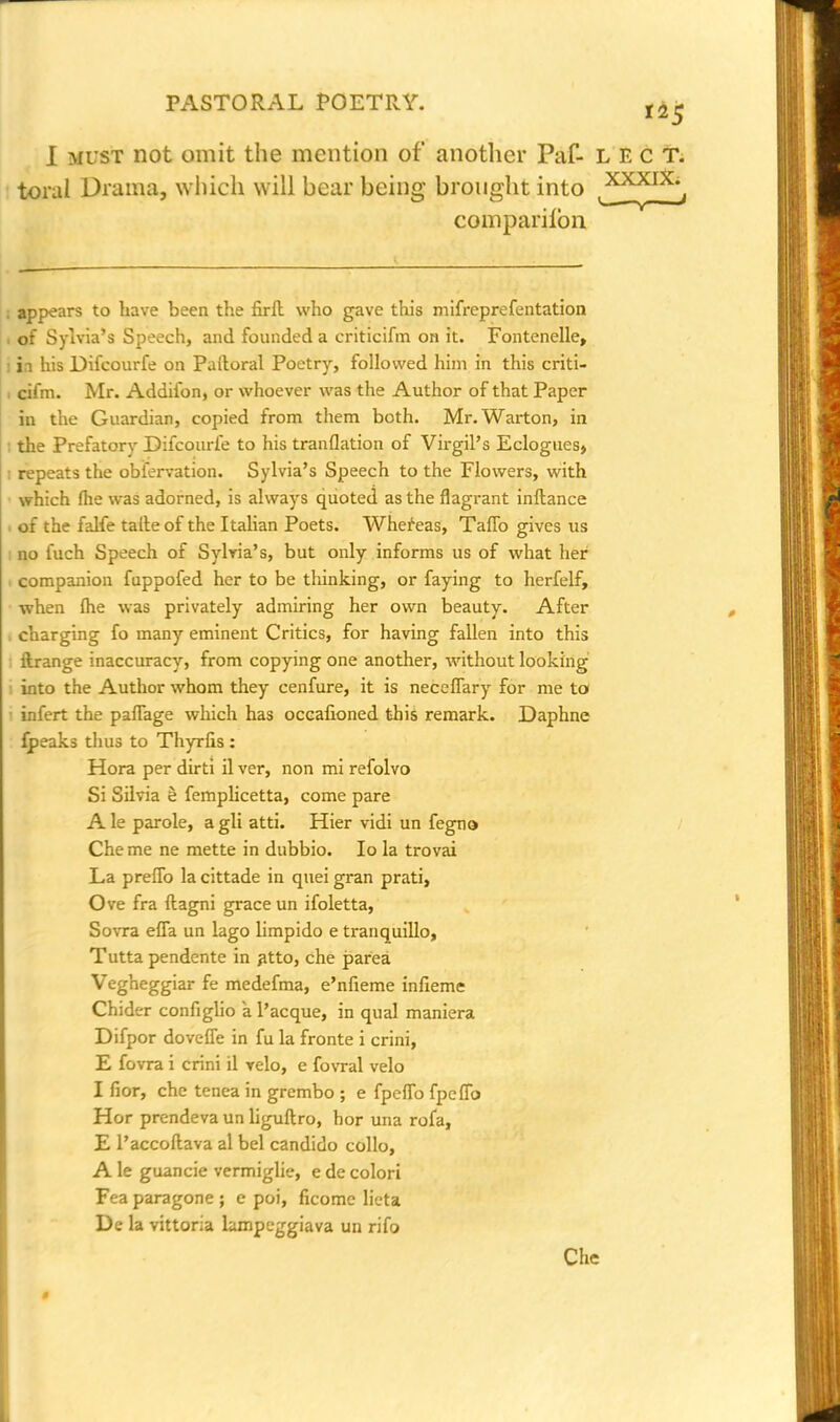 I must not omit the mention of another Paf- LECT. toral Drama, which will bear being brought into companion XXXIX. . appears to have been the firft who gave this mifreprefentation . of Sylvia's Speech, and founded a criticifm on it. Fontenelle, i i his Difcourfe on Paltoral Poetry, followed him in this criti- . cifm. Mr. Addifon, or whoever was the Author of that Paper in the Guardian, copied from them both. Mr. Warton, in the Prefatory Difcourfe to his tranflation of Virgil's Eclogues, : repeats the obfervation. Sylvia's Speech to the Flowers, with which fhe was adorned, is always quoted as the flagrant inftance . of the falfe taile of the Italian Poets. Whereas, Taffo gives us i no fuch Speech of Sylvia's, but only informs us of what her i companion fuppofed her to be tliinking, or faying to herfelf, when fhe was privately admiring her own beauty. After , charging fo many eminent Critics, for having fallen into this ilrange inaccuracy, from copying one another, without looking into the Author whom they cenfure, it is neceflary for me to infert the paflage which has occafioned this remark. Daphne fpeaks thus to Thyrfis: Hora per dirti il ver, non mi refolvo Si Silvia e femplicetta, come pare A le parole, a gli atti. Hier vidi un fegno Che me ne mette in dubbio. Io la trovai La preflb la cittade in quei gran prati, Ove fra ftagni grace un ifoletta, Sovra efla un lago limpido e tranquillo, Tutta pendente in atto, che parea Vegheggiar fe medefma, e'nfieme infieme Chider configlio a l'acque, in qual maniera Difpor dovefle in fu la fronte i crini, E fovra i crini il velo, e fovral velo I fior, che tenea in grembo ; e fpeflb fpeflo Hor prendeva un liguftro, hor una rofa, E l'accoftava al bel candido collo, A le guancie vermiglie, e de colori Fea paragone ; e poi, ficome lieta De la vittoria lampeggiava un rifo Che