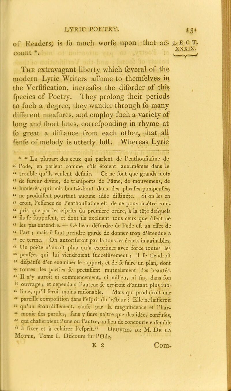 of Readers, is io much worle upon. that ac- L E c T. xxxix. count *. —j The extravagant liberty which feveral of the modern Lyric Writers affume to themfelves in the Verfification, increafes the diforder of this fpecies of Poetry. They prolong their periods to ilich a degree, they wander through fo many different meafures, and employ fuch a variety of long and fhort lines, correfponding in rhyme at fo great a diftance from each other, that all fenfe of melody is utterly loft. Whereas Lyric *  La plupart des ceux qui parlent de l'enthoufiafme de  l'ode, en parlent comme s'ils etoient aux-memes dans le a trouble qu'ils veulent definir. Ce ne font que grands mot* u de fureur divine, de tranfports de l'ame, de mouvemens, de  humerus, qui mis bout-a-bout dans des phrafes pompeufes,  ne produifent pourtant aucune idee diftin&e. Si on les en  croit, 1'eflence de l'enthoufiafme eft de ne pouvoir-^tre com- u pris que par les efprits du premiere ordre, a la tete defquels  ils fe fuppofent, et dont ils excluent tous ceux que ofent ne  les pas entendre. — Le beau defordre de l'ode eft un effet de u l'art; mais il faut prendre garde de donner trop d'etendue a u ce terme. On autoriferoit par la tous les ecarts imaginables.  Un poete n'auroit plus qu'a exprimer avec force toutes les  penfees qui lui viendroient fucceffivement ; il fe tiendroit  difpenfe d'en examiner le rapport, et de fe faire un plan, dont  toutes les parties fe pretaflent mutuelement des beautes, t: II n'y auroit ni commencement, ni milieu, ni fin, dans fon  ouvrage ; et cependant l'auteur fe crniroit d'autant plus fub-  lime, qu'il feroit moins raifonable. Mais qui produiroit une  pareille compofition dans l'efprit du lefteur ? Elle ne laifferoit  qu'un etourdiftement, caufe par la magnificence et l'har- '< monie des paroles, fans y faire naitre que des idces confufes,  qui chafTeroient I'une ou l'autre, au lieu de concourir enfemble  a fixer et a eclairer l'efprit. Oeuvres dk M. De la Motte, Tome I. Difcours fur l'Ode. k 2 Com-